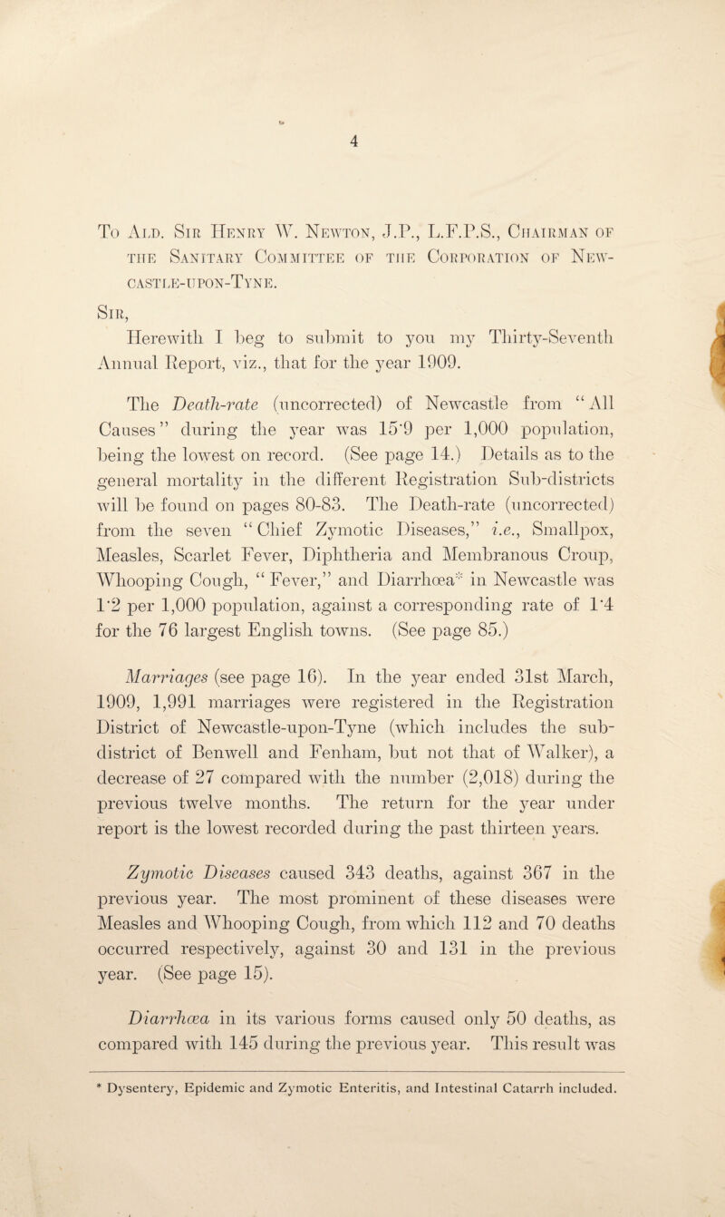 To Ald. Sir Henry W. Newton, J.P., L.F.P.S., Chairman of the Sanitary Committee of tiie Corporation of New¬ castle-upon-Tyne. Sir, Herewith I beg to submit to yon my Thirty-Seventh Annual Report, viz., that for the year 1909. The Death-rate (uncorrected) of Newcastle from “ All Causes” during the year was 15*9 per 1,000 population, being the lowrest on record. (See page 14.) Details as to the general mortality in the different Registration Sub-districts will be found on pages 80-83. The Death-rate (uncorrected) from the seven “ Chief Zymotic Diseases,” i.e., Smallpox, Measles, Scarlet Fever, Diphtheria and Membranous Croup, Whooping Cough, “Fever,” and Diarrhoea in Newcastle was 1*2 per 1,000 population, against a corresponding rate of 1*4 for the 76 largest English towns. (See page 85.) Marriages (see page 16). In the year ended 31st March, 1909, 1,991 marriages were registered in the Registration District of Newcastle-upon-Tyne (which includes the sub- district of Benwell and Fenham, but not that of Walker), a decrease of 27 compared with the number (2,018) during the previous twelve months. The return for the year under report is the lowest recorded during the past thirteen years. Zymotic Diseases caused 343 deaths, against 367 in the previous year. The most prominent of these diseases were Measles and Whooping Cough, from which 112 and 70 deaths occurred respectively, against 30 and 131 in the previous year. (See page 15). Diarrhoea in its various forms caused only 50 deaths, as compared with 145 during the previous year. This result was * Dysentery, Epidemic and Zymotic Enteritis, and Intestinal Catarrh included.