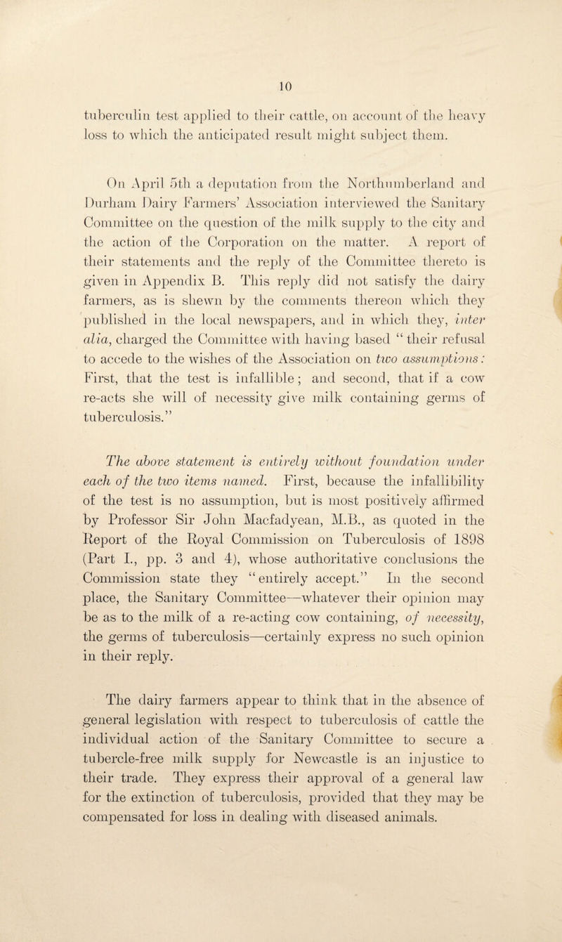 tuberculin test applied to their cattle, on account of the heavy loss to which the anticipated result might subject them. On April 5th a deputation from the Northumberland and Durham Dairy Farmers’ Association interviewed the Sanitary Committee on the question of the milk supply to the city and the action of the Corporation on the matter. A report of their statements and the reply of the Committee thereto is given in Appendix B. This reply did not satisfy the dairy farmers, as is shewn by the comments thereon which they published in the local newspapers, and in which they, inter alia, charged the Committee with having based “ their refusal to accede to the wishes of the Association on two assumptions: First, that the test is infallible; and second, that if a cow re-acts she will of necessity give milk containing germs of tuberculosis.” The above statement is entirely without foundation under each of the tivo items named. First, because the infallibility of the test is no assumption, but is most positively affirmed by Professor Sir John Macfadyean, M.B., as quoted in the Report of the Royal Commission on Tuberculosis of 1898 (Part I., pp. 3 and 4), whose authoritative conclusions the Commission state they “entirely accept.” In the second place, the Sanitary Committee—whatever their opinion may be as to the milk of a re-acting cow containing, of necessity, the germs of tuberculosis—certainly express no such opinion in their reply. The dairy farmers appear to think that in the absence of general legislation with respect to tuberculosis of cattle the individual action of the Sanitary Committee to secure a tubercle-free milk supply for Newcastle is an injustice to their trade. They express their approval of a general law for the extinction of tuberculosis, provided that they may be compensated for loss in dealing with diseased animals.