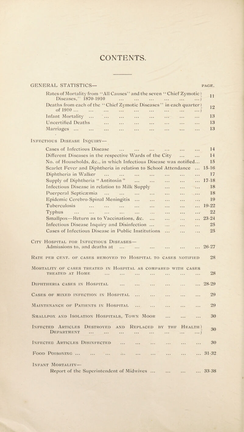 CONTENTS GENERAL STATISTICS— PAGE. Rates of Mortality from “All Causes” and the seven “ Chief Zymotic | .. Diseases,” 1870-1910 ... ... ... ... ... ...) Deaths from each of the “ Chief Zymotic Diseases” in each quarter) of 1910.) Infant Mortality ... ... ... ... ... ... ... ... 13 Uncertified Deaths ... ... ... ... ... ... ... 13 Marriages ... ... ... ... ... ... ... ... ... 13 Infectious Disease Inquiry— Cases of Infectious Disease ... ... ... ... ... ... 14 Different Diseases in the respective Wards of the City ... ... 14 No. of Households, &c., in which Infectious Disease was notified... 15 Scarlet Fever and Diphtheria in relation to School Attendance ... 15-16 Diphtheria in Walker ... ... ... ... ... ... ... 17 Supply of Diphtheria “ Antitoxin ” ... ... ... ... ... 17-18 Infectious Disease in relation to Milk Supply ... ... ... 18 Puerperal Septicaemia ... ... ... ... ... ... ... 18 Epidemic Cerebro-Spinal Meningitis ... ... ... ... ... 19 Tuberculosis ... ... ... ... ... ... ... ... 19-22 T yphus ... ... ... ... ... ... ... ... ... 22 Smallpox—Return as to Vaccinations, &c. ... ... ... ... 23-24 Infectious Disease Inquiry and Disinfection ... ... ... ... 25 Cases of Infectious Disease in Public Institutions ... ... ... 25 City Hospital for Infectious Diseases- Admissions to, and deaths at 26-27 Rate per cent, of cases removed to Hospital to cases notified 28 Mortality of cases treated in Hospital as compared with cases treated at Home Diphtheria cases in Hospital Cases of mixed infection in Hospital Maintenance of Patients in Hospital Smallpox and Isolation Hospitals, Town Moor Infected Articles Destroyed and Replaced by thf Health) Department ... ... ... ... ... ... ... ...j Infected Articles Disinfected 28 28-29 29 29 30 30 30 Food Poisoning ... ... 31-32 Infant Mortality— Report of the Superintendent of Mid wives ... ... 33-38