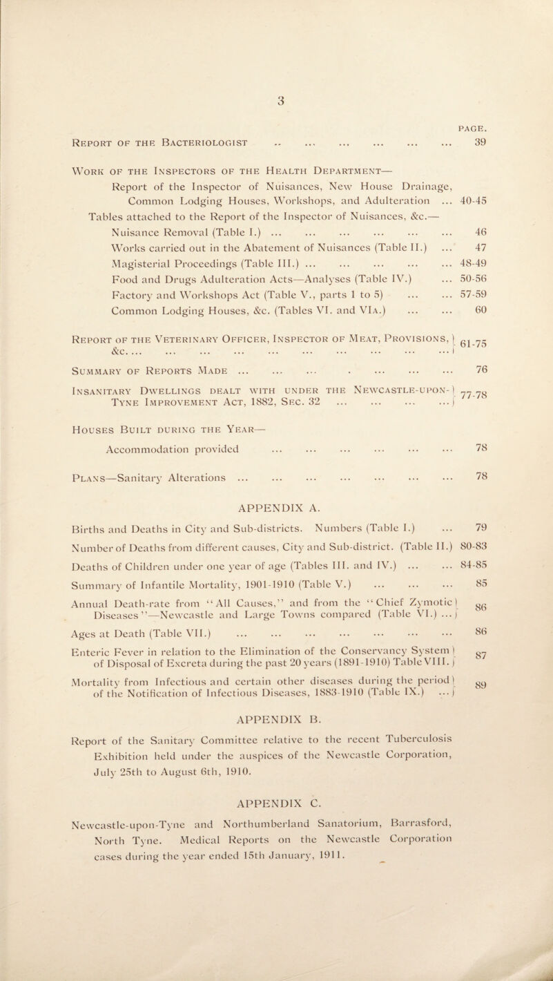 PAGE. 39 Report of the Bacteriologist Work of the Inspectors of the Health Department— Report of the Inspector of Nuisances, New House Drainage, Common Lodging Houses, Workshops, and Adulteration Tables attached to the Report of the Inspector of Nuisances, &c.— Nuisance Removal (Table I.) ... Works carried out in the Abatement of Nuisances (Table II.) Magisterial Proceedings (Table III.) ... Food and Drugs Adulteration Acts—Analyses (Table IV.) Factory and Workshops Act (Table V., parts 1 to 5) Common Lodging Houses, &c. (Tables VI. and VIa.) 40-45 46 47 48-49 50-56 57-59 60 Report of the Veterinary Officer, Inspector of Meat, Provisions, ) gj Nc.... ... ... ••• • • • • • • ••• ••• • * * Summary of Reports Made. . 76 Insanitary Dwellings dealt with under the Newcastle-upon-\ 77 7o Tyne Improvement Act, 1882, Sec. 32 .j Houses Built during the Year— Accommodation provided Plans—Sanitary Alterations ... APPENDIX A. Births and Deaths in City and Sub-districts. Numbers (Table I.) ... 79 Number of Deaths from different causes, City and Sub-district. (Table II.) 80-83 Deaths of Children under one year of age (Tables III. and IV.) ... ... 84-85 Summary of Infantile Mortality, 1901-1910 (Table V.) ... ... ... 85 Annual Death-rate from “All Causes,” and from the “Chief Zymotic) gg Diseases”—Newcastle and Large Towns compared (Table VI.) ... j Ages at Death (Table VII.) ... ... ... ... ••• ••• ••• 86 Enteric Fever in relation to the Elimination of the Conservancy System) g7 of Disposal of Excreta during the past 20 years (1891-1910) Table VIII.) Mortality from Infectious and certain other diseases during the period) gg of the Notification of Infectious Diseases, 1883-1910 (Table IX.) ... ) APPENDIX B. Report of the Sanitary Committee relative to the recent Tuberculosis Exhibition held under the auspices of the Newcastle Corporation, July 25th to August 6th, 1910. APPENDIX C. Newcastle-upon-Tyne and Northumberland Sanatorium, Barrasford, North Tyne. Medical Reports on the Newcastle Corporation cases during the year ended 15th January, 1911.