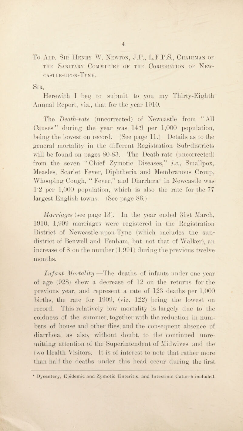 To Ald. Sir Henry W. Newton, J.P., L.F.P.S., Chairman of the Sanitary Committee of the Corporation of New- cast le-u pon-T yn e. Sir, Herewith I beg to submit to you my Thirty-Eighth Annual Report, viz., that for the year 1910. The Death-rate (uncorrected) of Newcastle from “ All Causes” during the year was 14*9 per 1,000 population, being the lowest on record. (See page 11.) Details as to the general mortality in the different Registration Sub-districts will be found on pages 80-83. The Death-rate (uncorrected) from the seven “ Chief Zymotic Diseases,” i.e., Smallpox, Measles, Scarlet Fever, Diphtheria and Membranous Croup, Whooping Cough, “ Fever,” and Diarrhoea' in Newcastle was 1’2 per 1,000 population, which is also the rate for the 77 largest English towns. (See page 86.) Marriages (see page 13). In the year ended 31st March, 1910, 1,999 marriages were registered in the Registration District of Newcastle-upon-Tyne (which includes the sub¬ district of Benwell and Fenham, but not that of Walker), an increase of 8 on the number (1,991) during the previous twelve months. Infant Mortality.—The deaths of infants under one year of age (928) shew a decrease of 12 on the returns for the previous year, and represent a rate of 123 deaths per 1,000 births, the rate for 1909, (viz. 122) being the lowest on record. This relatively lowr mortality is largely due to the coldness of the summer, together with the reduction in num¬ bers of house and other flies, and the consequent absence of diarrhoea, as also, without doubt, to the continued unre¬ mitting attention of the Superintendent of Midwives and the two Health Visitors. It is of interest to note that rather more than half the deaths under this head occur during the first * Dysentery, Epidemic and Zymotic Enteritis, and Intestinal Catarrh included.