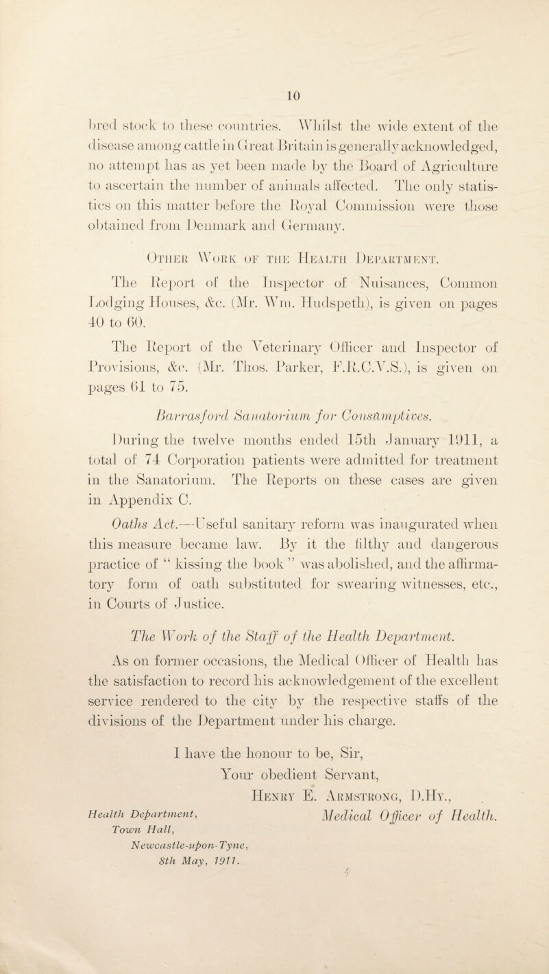 bred stock to these countries. W hilst the wide extent of the disease among cattle in Great Britain is generally acknowledged, no attempt has as yet been made by the Board of Agriculture to ascertain the number of animals affected. The only statis¬ tics on this matter before the Royal Commission Avere those obtained from Denmark and Germany. Other Work of the Health Department. The Report of the Inspector of Nuisances, Common Lodging Houses, &c. (Mr. Wm. Hudspeth), is given on pages 40 to 60. The Report of the Veterinary Officer and Inspector of Provisions, &e. (Mr. Thos. Parker, F.R.C.V.S.), is given on pages 61 to 75. Barrasford Sanatorium for Consilmptives. During the twelve months ended 15tli January 1911, a total of 74 Corporation patients Avere admitted for treatment in the Sanatorium. The Reports on these cases are gVen in Appendix C. Oaths Act.—Useful sanitary reform was inaugurated Avhen *j this measure became law. By it the filthy and dangerous practice of “ kissing the book” was abolished, and the affirma- tory form of oath substituted for SAvearing Avitnesses, etc., in Courts of Justice. The Work of the Staff of the Health Department. As on former occasions, the Medical Officer of Health has the satisfaction to record his acknowledgement of the excellent service rendered to the city by the respective staffs of the divisions of the Department under his charge. I have the honour to be, Sir, Your obedient Servant, Henry E. Armstrong, D.Hy., Health Department, Medical Officer of Health. Town Hall, Newcastle-upon-Tyne, 8th May, 1911.