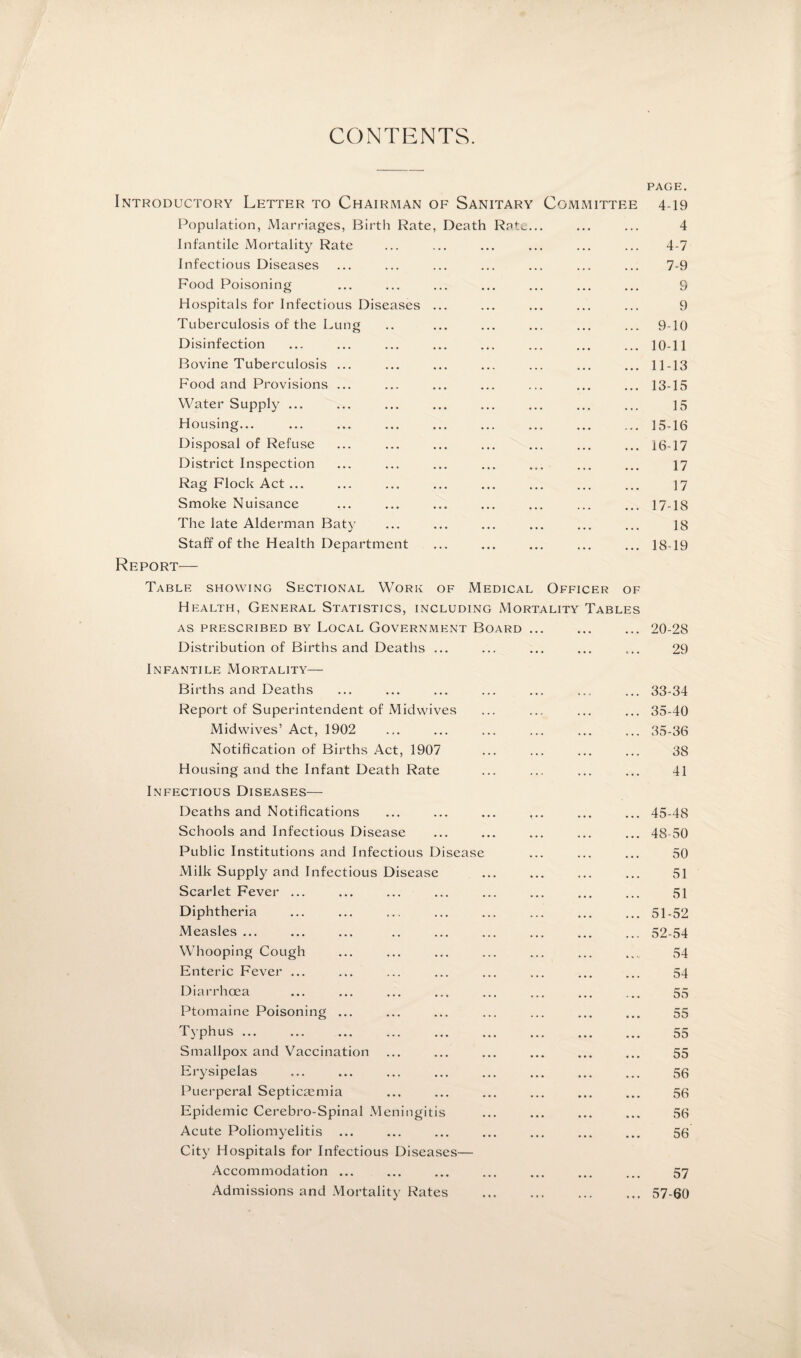 CONTENTS. PAGE. Introductory Letter to Chairman of Sanitary Committee 4-19 Population, Marriages, Birth Rate, Death Ratu... ... ... 4 Infantile Mortality Rate ... ... ... ... ... ... 4-7 Infectious Diseases ... ... ... ... ... ... ... 7-9 Food Poisoning ... ... ... ... ... ... ... 9 Hospitals for Infectious Diseases ... ... ... ... ... 9 Tuberculosis of the Lung .. ... ... ... ... ... 9-10 Disinfection ... ... ... ... ... ... ... ... 10-11 Bovine Tuberculosis ... ... ... ... ... ... ... 11-13 Food and Provisions ... ... ... ... ... ... ... 13-15 Water Supply ... ... ... ... ... ... ... ... 15 Housing.15-16 Disposal of Refuse ... ... ... ... ... ... ... 16-17 District Inspection ... ... ... ... ... ... ... 17 Rag Flock Act... ... ... ... ... ... ... ... 17 Smoke Nuisance ... ... ... ... ... ... ... 17-18 The late Alderman Baty ... ... ... ... ... ... 18 Staff of the Health Department ... ... ... ... ... 18-19 Report— Table showing Sectional Work of Medical Officer of Health, General Statistics, including Mortality Tables AS prescribed by Local Government Board ... Distribution of Births and Deaths ... Infantile Mortality— 20-28 29 Births and Deaths ... ... ... ... ... ... ... 33-34 Report of Superintendent of Midwives ... ... ... ... 35-40 Midwives’ Act, 1902 ... ... ... ... ... ... 35-36 Notification of Births Act, 1907 ... ... ... ... 38 Housing and the Infant Death Rate ... ... ... ... 41 Infectious Diseases— Deaths and Notifications ... ... ... ... ... ... 45-48 Schools and Infectious Disease ... ... ... ... ... 48-50 Public Institutions and Infectious Disease ... ... ... 50 Milk Supply and Infectious Disease ... ... ... ... 51 Scarlet Fever ... ... ... ... ... ... ... ... 51 Diphtheria ... ... ... ... ... ... ... ... 51-52 Measles ... ... ... .. ... ... ... ... ... 52-54 Whooping Cough ... ... ... ... ... ... .... 54 Enteric Fever ... ... ... ... ... ... ... ... 54 Diarrhoea ... ... ... ... ... ... ... ... 55 Ptomaine Poisoning ... ... ... ... ... ... ... 55 Typhus. 55 Smallpox and Vaccination ... ... ... ... ... ... 55 Erysipelas ... ... ... ... ... ... ... ... 56 Puerperal Septicaemia ... ... ... ... ... ... 56 Epidemic Cerebro-Spinal Meningitis ... ... ... ... 56 Acute Poliomyelitis ... ... ... ... ... ... ... 56 City Hospitals for Infectious Diseases— Accommodation ... ... ... ... ... ... ... 57 Admissions and Mortality Rates .57-60