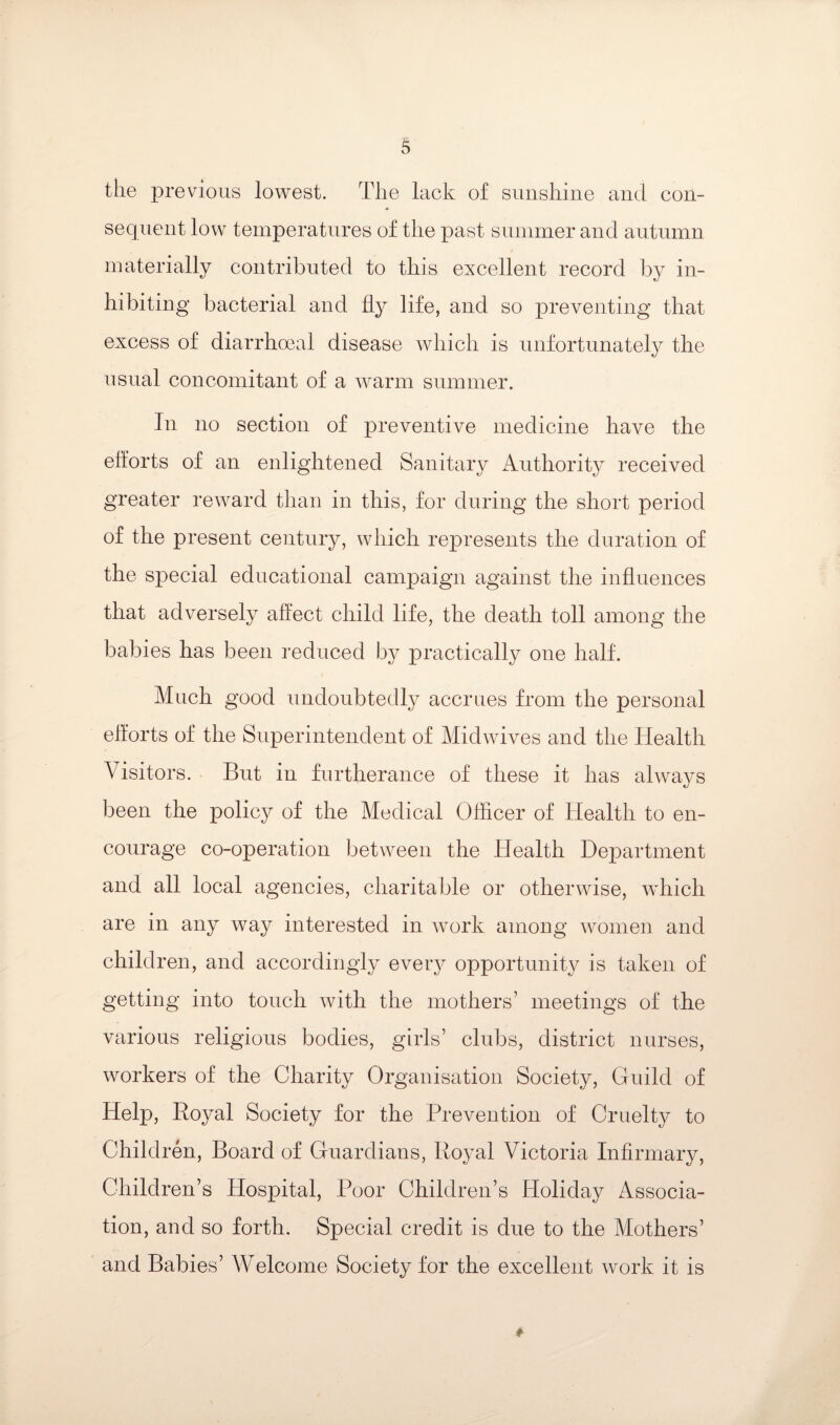 the previous lowest. The lack of sunshine and con¬ sequent low temperatures of the past summer and autumn materially contributed to this excellent record by in¬ hibiting bacterial and fl^^ life, and so preventing that excess of diarrhmal disease which is unfortunately the usual concomitant of a warm summer. In no section of preventive medicine have the efforts of an enlightened Sanitary Authority received greater reward tlian in this, for during the short period of the present century, which represents the duration of the special educational campaign against the influences that adversely affect child life, the death toll among the babies has been reduced by practically one half. Much good undoubtedly accrues from the personal efforts of the Superintendent of Midwives and the Health Visitors. But in furtherance of these it has always been the policy of the Medical Officer of Health to en¬ courage co-operation between the Health Department and all local agencies, charitable or otherwise, which are in any way interested in work among women and children, and accordingly every opportunity is taken of getting into touch with the mothers’ meetings of the various religious bodies, girls’ clubs, district nurses, workers of the Charity Organisation Society, Guild of Help, Royal Society for the Prevention of Cruelty to Children, Board of Guardians, Royal Victoria Infirmary, Children’s Hospital, Poor Children’s Holiday Associa¬ tion, and so forth. Special credit is due to the Mothers’ and Babies’ Welcome Society for the excellent work it is