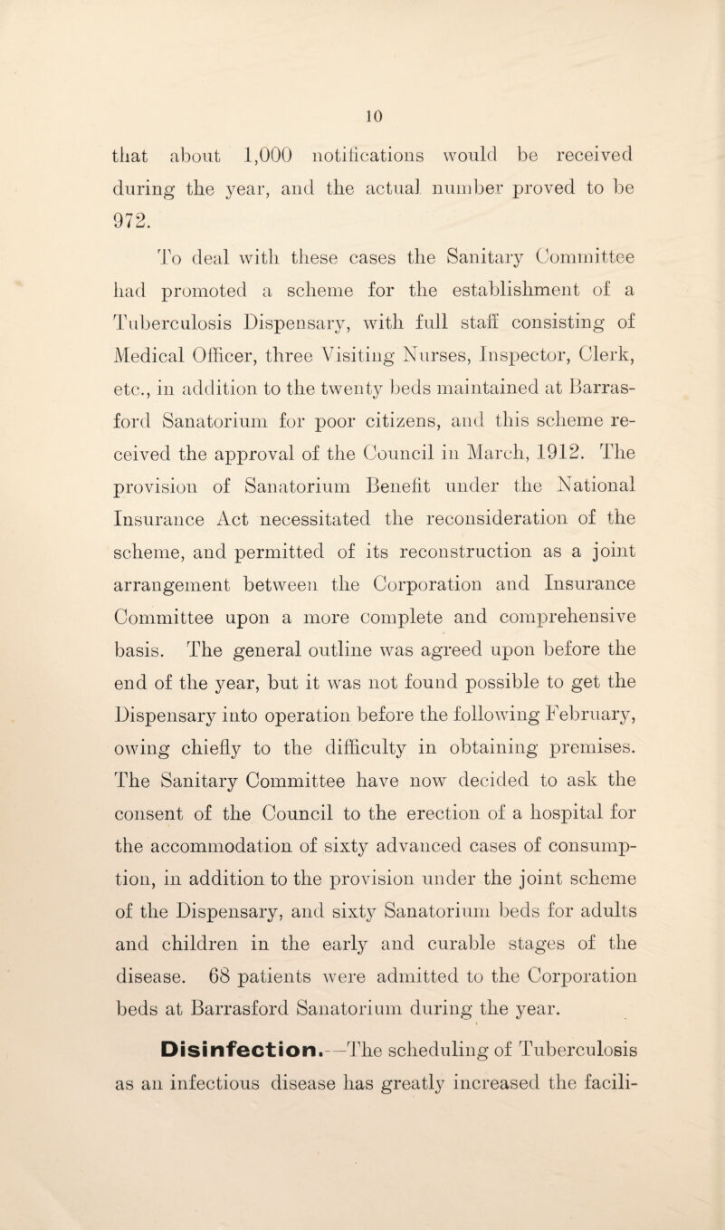 that about 1,000 iiotiticatioiis would be received during the year, and the actual number proved to Ido 972. To deal with these cases the Sanitary Committee had promoted a scheme for the establishment of a Tuberculosis Dispensary, with full staff consisting of Medical Officer, three Visiting Nurses, Insx3ector, Clerk, etc., in addition to the twenty beds maintained at Barras- ford Sanatorium for poor citizens, and this scheme re¬ ceived the approval of the Council in March, 1912. The provision of Sanatorium Benefit under the National Insurance Act necessitated the reconsideration of the scheme, and permitted of its reconstruction as a joint arrangement between the Corporation and Insurance Committee upon a more complete and comprehensive basis. The general outline was agreed upon before the end of the year, but it was not found possible to get the Dispensary into operation before the following February, owing chiefly to the difficulty in obtaining premises. The Sanitary Committee have now decided to ask the consent of the Council to the erection of a hospital for the accommodation of sixty advanced cases of consump¬ tion, in addition to the provision under the joint scheme of the Dispensary, and sixty Sanatorium beds for adults and children in the early and curable stages of the disease. 68 patients were admitted to the Corporation beds at Barrasford Sanatorium during the year. Disinfection.—The scheduling of Tuberculosis as an infectious disease has greatly increased the facili-