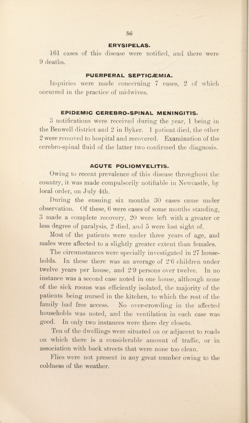 ERYSIPELAS. 161 cases of this disease were notified, and there were 9 deaths. PUERPERAL SEPTICiCIVlIA. Inquiries were made concerning 7 cases, 2 of which occurred in the practice of mid wives. EPIDEMIC CEREBRO-SPINAL MENINGITIS. 3 notifications were received during the year, 1 being in the Benwell district and 2 in Byker. 1 patient died, the other 2 were removed to hospital and recoAmred. Examination of the cerebro-spinal fluid of the latter two confirmed the diagnosis. ACUTE POLIOMYELITIS. Owing to recent prevalence of this disease throughout tlie country, it was made compulsorily notifiable in NeAvcastle, by local order, on July 4th. During the ensuing six months 30 cases came under observation. Of these, 6 were cases of some months standing, 3 made a complete recoverAq 20 were left Avith a greater or less degree of paralysis, 2 died, and 5 were lost sight of. Most of the patients Avere under three years of age, and males Avere affected to a slightly greater extent than females. The circumstances Avere specially investigated in 27 house¬ holds. In these there was an average of 2'6 children under twelve years per house, and 2’9 persons over tAA^elve. In no instance was a second case noted in one bouse, although none of the sick rooms Avas efficiently isolated, the majority of the patients being nursed in the kitchen, to AAdiich the rest of the family had free access. No over-croAvding in the affected households Avas noted, and the A^entilation in each case Avas good. In only two instances Avere there dry closets. Ten of the dAAmllings Avere situated on or adjacent to roads on Avhich there is a considerable amount of traffic, or in association AAoth back streets that Avere none too clean. Flies Acere not present in any great number OAving to the coldness of the weather.