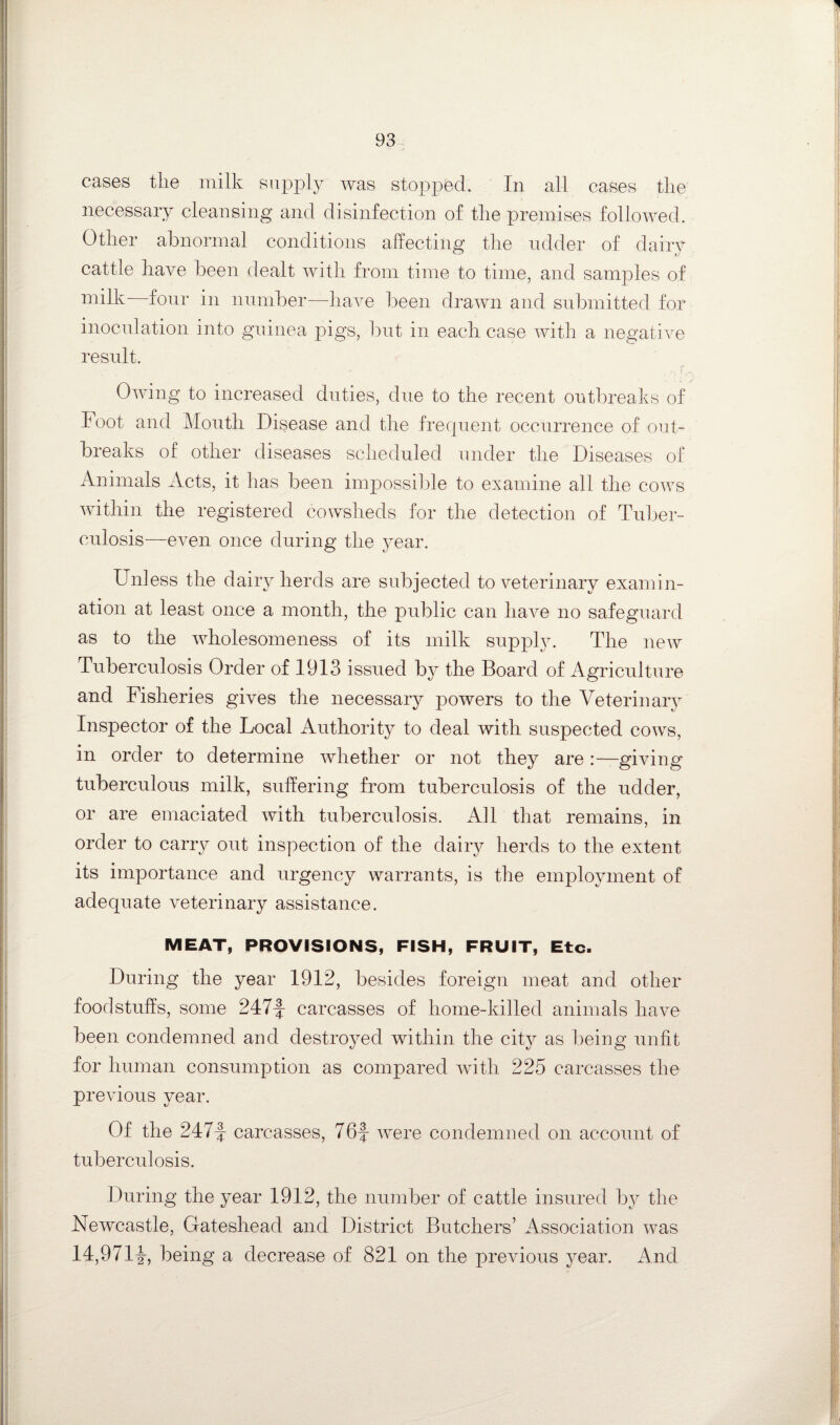 cases the milk suppl}^ was stopped. In all cases the necessary cleansing and disinfection of the premises followed. Other abnormal conditions affecting the udder of dairy cattle have been dealt with from time to time, and samples of milk four in number—liaA-e been draAvn and submitted for inoculation into guinea pigs, but in each case Avith a negative result. r. OAAung to increased duties, due to the recent outbreaks of Foot and Mouth Disease and the frecpient occurrence of out¬ breaks of other diseases scheduled under the Diseases of Animals Acts, it has been impossible to examine all the coaxs Avithin the registered cowsheds for the detection of Tuber¬ culosis—even once during the year. Unless the daily herds are subjected to veterinary examin¬ ation at least once a month, the public can liaA^e no safeguard as to the wholesomeness of its milk supply. The ucav Tuberculosis Order of 1913 issued by the Board of Agriculture and Fisheries gives the necessary poAvers to the Veterinar}^ Inspector of the Local Authority to deal with suspected coavs, in order to determine Avhether or not they are .-—giving tuberculous milk, suffering from tuberculosis of the udder, or are emaciated Avith tuberculosis. All that remains, in order to carry out inspection of the dairy herds to the extent its importance and urgency warrants, is the employment of adequate A^eterinary assistance. MEAT, PROVISIONS, FISH, FRUIT, Etc. During the year 1912, besides foreign meat and other foodstuffs, some 247-| carcasses of home-killed animals have been condemned and destroyed within the city as being unfit for human consumption as compared Avith 225 carcasses the preAuous year. Of the 247|: carcasses, 76|- Avere condemned on account of tuberculosis. During the year 1912, the number of cattle insured by the Newcastle, Gateshead and District Butchers’ Association was 14,971L being a decrease of 821 on the previous year. And