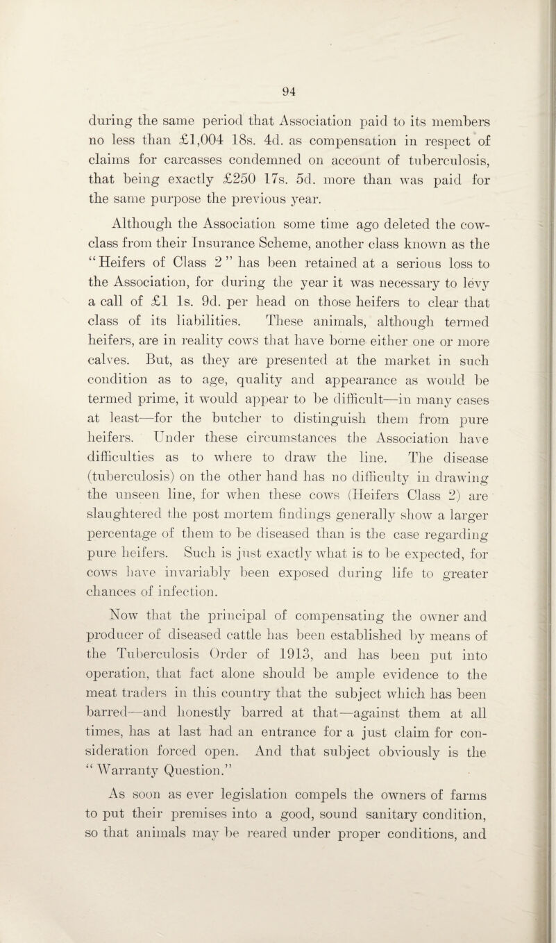 during tlie same period that Association paid to its members no less than £1,004 18s. 4d. as compensation in respect of claims for carcasses condemned on account of tuberculosis, that being exactly £250 17s. 5d. more than was paid for the same purpose the preAuous year. Although the Association some time ago deleted the coav- class from their Insurance Scheme, another class knoAvn as the '‘Heifers of Class 2” has been retained at a serious loss to the Association, for during the year it was necessary to levy a call of £1 Is. 9d. per head on those heifers to clear that class of its liabilities. These animals, although termed heifers, are in reality cows that liaA^e borne either one or more calves. But, as they are presented at the market in such condition as to age, quality and appearance as Avould be termed prime, it aa^ouM appear to be difficult—in many cases at least—for the butcher to distinguish them from pure heifers. Under these circumstances the Association have difficulties as to where to draw the line. The disease (tuberculosis) on the other hand has no difficiilty in draAving the unseen line, for AAdien these coavs (Heifers Class 2) are slaughtered the post mortem findings generally sIioav a larger percentage of them to be diseased than is the case regarding pure heifers. Such is just exactly what is to be expected, for COAVS liave invariably been exposed during life to greater chances of infection. Now that the principal of compensating the OAAmer and producer of diseased cattle has been established by means of the Tuberculosis Order of 1913, and has been put into operation, that fact alone shoidd be ample evidence to the meat traders in this country that the subject Avhich has been barred—and honestly barred at that—against them at all times, has at last had an entrance for a just claim for con¬ sideration forced open. And that subject obviously is the  Warranty Question.” As soon as ever legislation compels the OAvners of farms to put their premises into a good, sound sanitary condition, so that animals may be reared under pro]3er conditions, and