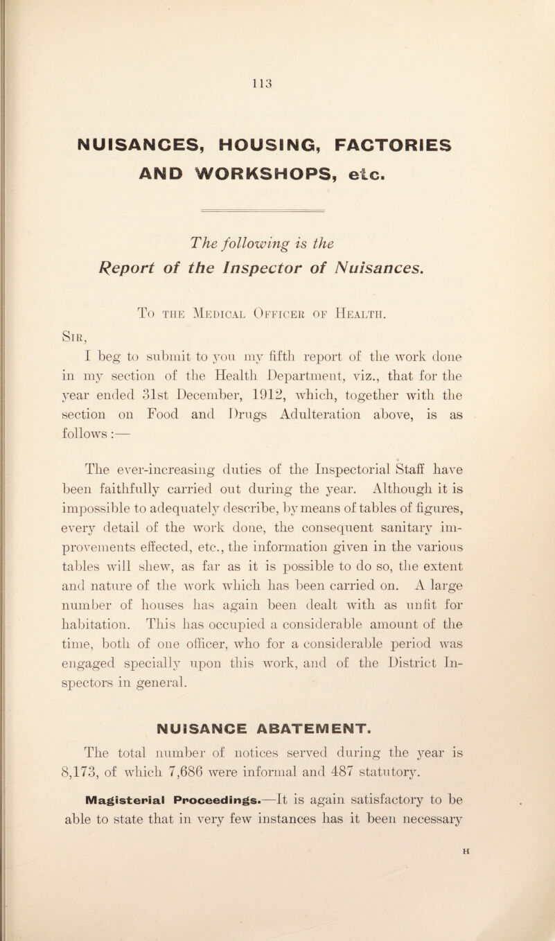 NUISANCES, HOUSING, FACTORIES AND WORKSHOPS, etc. The following is the Report of the Inspector of Nuisances, To TPiE Medical Officer of Health. Sir, I beg to submit to you my fifth report of the work done in my section of the Health Department, viz., that for the year ended 31st December, 1912, Avhich, together Avith the section on Food and Drugs Adulteration above, is as follows :— The ever-increasing duties of the Inspectorial Staff liaAm been faithfully carried out during the year. Although it is impossible to adequately describe, by means of tables of figures, CAmry detail of the work done, the consequent sanitaiy ini- piwements effected, etc., the information giA^en in the various tables Avill shew, as far as it is possible to do so, the extent and nature of the AAmrk AAdiich has been carried on. A large number of houses has again been dealt Avith as unfit for habitation. This has occupied a considerable amount of the time, both of one officer, Avho for a considerable period Avas engaged speciall^^ upon this AA^ork, and of the District In¬ spectors in general. NUISANCE ABATEIVIENT, The total number of notices served during the year is 8,173, of Avhich 7,686 Avere informal and 487 statutory. Magisterial Proceedings.—It is again satisfactory to be able to state that in very few instances has it been necessary H