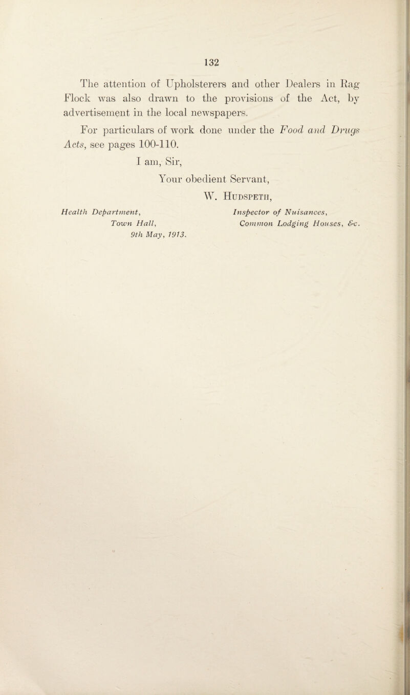 The attention of Upholsterers and other Dealers in Rag Flock was also drawn to the provisions of the Act, by advertisement in the local newspapers. For particulars of work done under the Food and Drugs Acts, see pages 100-110. 1 am, Sir, Your obedient Servant, W. Hudspeth Health Department, Town Hall, Inspector of Nuisances, Common Lodging Houses, &c. 9th May, 7913.