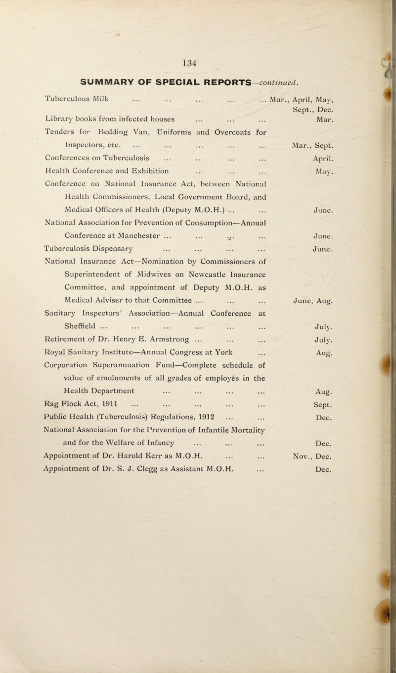 SUMMARY OF SPECIAL REPORTS —continued. Tuberculous Milk ... ... ... ... ... Mar., Library books from infected houses Tenders for Bedding Van, Uniforms and Overcoats for Inspectors, etc. Conferences on Tuberculosis Health Conference and Exhibition Conference on National Insurance Act, between National Health Commissioners, Local Government Board, and Medical Officers of Health (Deputy M.O.H.) ... National Association for Prevention of Consumption—Annual Conference at Manchester ... Tuberculosis Dispensary National Insurance Act—Nomination by Commissioners of Superintendent of Midwives on Newcastle Insurance Committee, and appointment of Deputy M.O.H. as Medical Adviser to that Committee ... Sanitary Inspectors’ Association—Annual Conference at April, Ma}', Sept., Dec. Mar. Mar., Sept. April. May. June. June. J Line. June, Aug. Sheffield ... Retirement of Dr. Henry E. Armstrong ... Royal Sanitary Institute—Annual Congress at York Corporation Superannuation Fund—Complete schedule of value of emoluments of all grades of employes in the Health Department Rag Flock Act, 1911 Public Health (Tuberculosis) Regulations, 1912 National Association for the Prevention of Infantile Mortality and for the Welfare of Infancy Appointment of Dr. Harold Kerr as M.O.H. Appointment of Dr. S. J. Clegg as Assistant M.O.H. July. July. Aug. Aug. Sept. Dec. Dec. Nov., Dec. Dec.