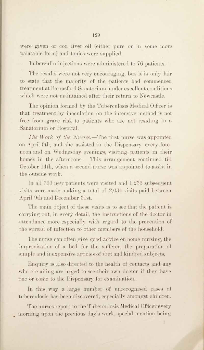 were given or cod liver oil (either pure or in some more palatable form) and tonics were supplied. Tuberculin injections were administered to 76 patients. The results were not very encouraging, but it is only fair to state that the majority of the patients had commenced treatment at Barrasford Sanatorium, under excellent conditions which were not maintained after their return to Newcastle. The opinion formed by the Tuberculosis Medical Officer is that treatment by inoculation on the intensive method is not free from grave risk to patients who are not residing in a Sanatorium or Hospital. The Work of the Nurses.—The first nurse was appointed on April 9th, and she assisted in the Dispensary every fore¬ noon and on Wednesday evenings, visiting patients in their homes in the afternoons. This arrangement continued till October 14th, when a second nurse was appointed to assist in the outside work. In all 799 new patients were visited and 1,235 subsequent visits were made making a total of 2,034 visits paid between April 9th and December 31st. The main object of these visits is to see that the patient is carrying out, in every detail, the instructions of the doctor in attendance more especially with regard to the prevention of the spread of infection to other members of the household. The nurse can often give good advice on home nursing, the improvisation of a bed for the sufferer, the preparation of simple and inexpensive articles of diet and kindred subjects. Enquiry is also directed to the health of contacts and any who are ailing are urged to see their own doctor if they have one or come to the Dispensary for examination. In this way a large number of unrecognised cases of tuberculosis has been discovered, especially amongst children. The nurses report to the Tuberculosis Medical Officer every morning upon the previous day’s work, special mention being i