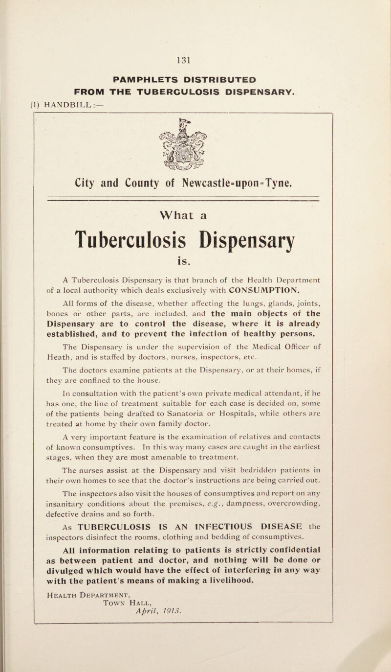 PAMPHLETS DISTRIBUTED FROM THE TUBERCULOSIS DISPENSARY. (1) HANDBILL:— City and County of Newcastle=upon=Tyne. What a Tuberculosis Dispensary is. A Tuberculosis Dispensary is that branch of the Health Department of a local authority which deals exclusively with CONSUMPTION. All forms of the disease, whether affecting the lungs, glands, joints, bones or other parts, are included, and the main objects of the Dispensary are to control the disease, where it is already established, and to prevent the infection of healthy persons. The Dispensary is under the supervision of the Medical Officer of Heath, and is staffed by doctors, nurses, inspectors, etc. The doctors examine patients at the Dispensary, or at their homes, if they are confined to the house. In consultation with the patient’s own private medical attendant, if he has one, the line of treatment suitable for each case is decided on, some of the patients being drafted to Sanatoria or Hospitals, while others are treated at home by their own family doctor. A very important feature is the examination of relatives and contacts of known consumptives. In this way many cases are caught in the earliest stages, when they are most amenable to treatment. The nurses assist at the Dispensary and visit bedridden patients in their own homes to see that the doctor’s instructions are being carried out. The inspectors also visit the houses of consumptives and report on any insanitary conditions about the premises, e.g., dampness, overcrowding, defective drains and so forth. As TUBERCULOSIS IS AN INFECTIOUS DISEASE the inspectors disinfect the rooms, clothing and bedding of consumptives. All information relating to patients is strictly confidential as between patient and doctor, and nothing will be done or divulged which would have the effect of interfering in any way with the patient’s means of making a livelihood. Health Department, Town Hall, April, 1913.