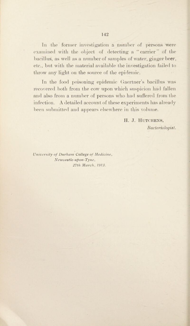 In the former investigation a number of persons were examined with the object of detecting a “carrier” of the bacillus, as well as a number of samples of water, ginger beer, etc., but with the material available the investigation failed to throw any light on the source of the epidemic. Fn the food poisoning epidemic Gaertner’s bacillus was recovered both from the cow upon which suspicion had fallen and also from a number of persons who had suffered from the infection. A detailed account of these experiments has already been submitted and appears elsewhere in this volume. H. J. Hutchens, Bacteriologist. University of Durham College of Medicine, N ewcastle-upon-Tyne, 27th March, 1913.