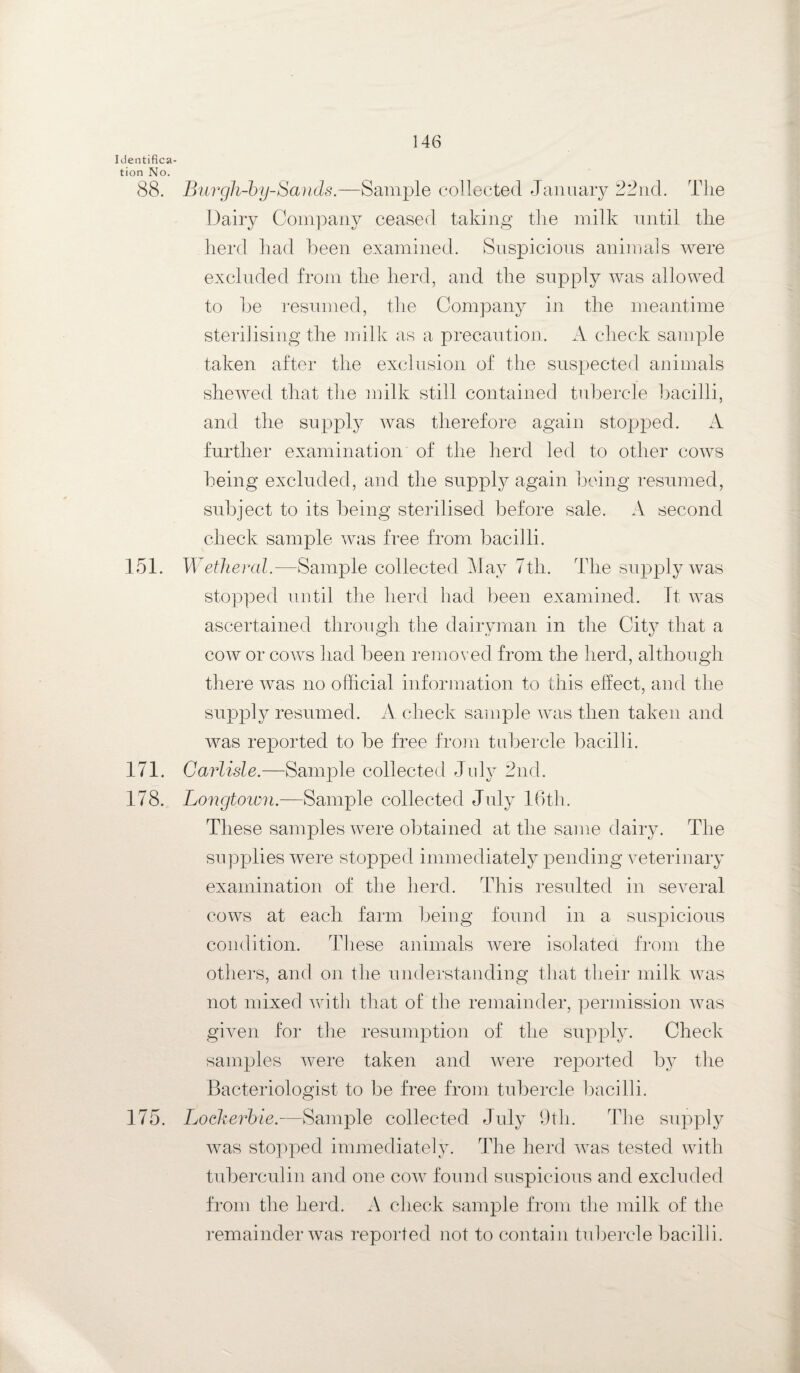 Identifica¬ tion No. 88. Burgh-by-Sands.—Sample collected January 22nd. The Dairy Company ceased taking the milk until the herd had been examined. Suspicious animals were excluded from the herd, and the supply was allowed to be resumed, the Company in the meantime sterilising the milk as a precaution. A check sample taken after the exclusion of the suspected animals shewed that the milk still contained tubercle bacilli, and the supply was therefore again stopped. A further examination of the herd led to other cows being excluded, and the supply again being resumed, subject to its being sterilised before sale. A second check sample was free from bacilli. 151. Wetheral.—Sample collected May 7th. The supply was stopped until the herd had been examined. It was ascertained through the dairyman in the City that a cow or cows had been removed from the herd, although there was no official information to this effect, and the supply resumed. A check sample was then taken and was reported to be free from tubercle bacilli. 171. Carlisle.—Sample collected July 2nd. 178. Longtown.—Sample collected July 16th. These samples were obtained at the same dairy. The supplies were stopped immediately pending veterinary examination of the herd. This resulted in several cows at each farm being found in a suspicious condition. These animals were isolated from the others, and on the understanding that their milk was not mixed with that of the remainder, permission was given for the resumption of the supply. Check samples were taken and were reported by the Bacteriologist to be free from tubercle bacilli. 175. Lockerbie.—Sample collected July 9th. The supply was stopped immediately. The herd was tested with tuberculin and one cow found suspicious and excluded from the herd. A check sample from the milk of the remainder was reported not to contain tubercle bacilli.