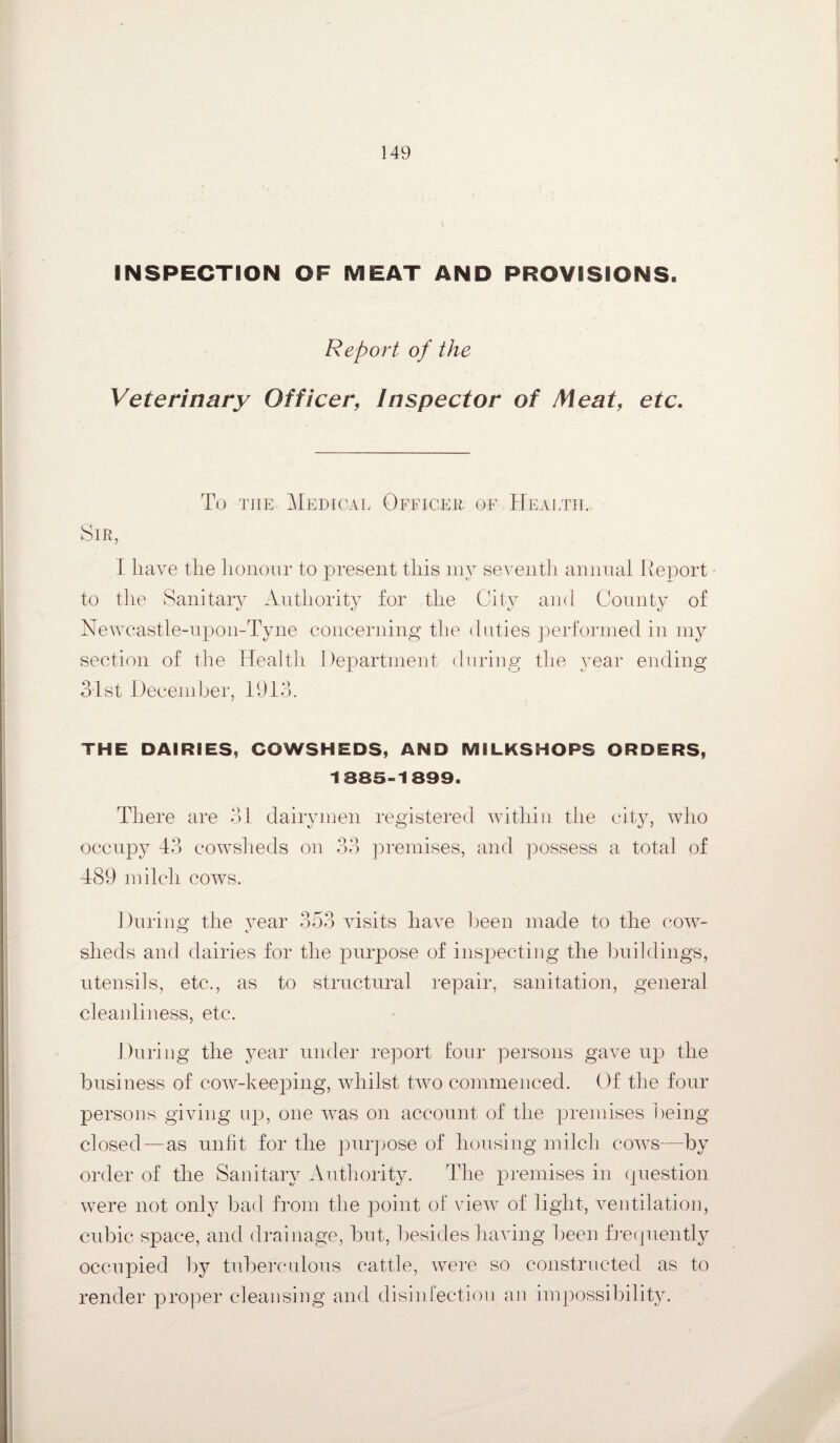 Report of the Veterinary Officer, Inspector of Meat, etc. To the Medical Officer of Health. Sir, I liave the honour to present this my seventh annual Report to the Sanitary Authority for the City and County of Newcastle-upon-Tyne concerning the duties performed in my section of the Health Department during the year ending 31st December, 1913. THE DAIRIES, COWSHEDS, AND MILKS HO PS ORDERS, 1385-1899. There are 31 dairymen registered within the city, who occupy 43 cowsheds on 33 premises, and possess a total of 489 milch cows. During the year 353 visits have been made to the cow¬ sheds and dairies for the purpose of inspecting the buildings, utensils, etc., as to structural repair, sanitation, general cleanliness, etc. During the year under report four persons gave up the business of cow-keeping, whilst two commenced. Of the four persons giving up, one was on account of the premises being closed—as unfit for the purpose of housing milch cows—by order of the Sanitary Authority. The premises in question were not only bad from the point of view of light, ventilation, cubic space, and drainage, but, besides having been frequently occupied by tuberculous cattle, were so constructed as to render proper cleansing and disinfection an impossibility.