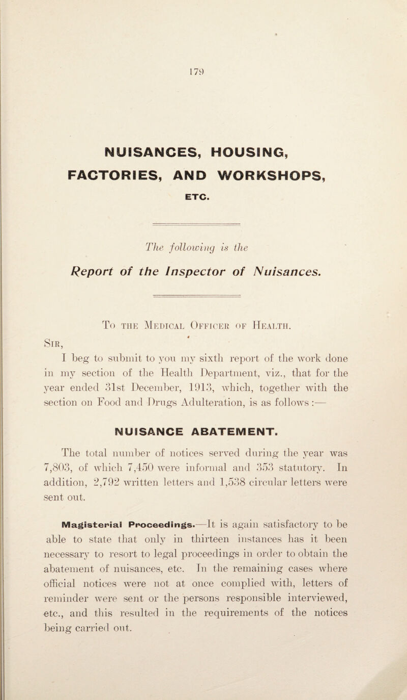NUISANCES, HOUSING, FACTORIES, AND WORKSHOPS, ETC. The following is the Report of the Inspector of Nuisances. To the Medical Officer of Health. Sir, I beg to submit to you my sixth report of the work done in my section of the Health Department, viz., that for the year ended 31st December, 1913, which, together with the section on Food and Drugs Adulteration, is as follows :— NUISANCE ABATEMENT. The total number of notices served during the year was 7,803, of which 7,450 were informal and 353 statutorv. In j j j t/ addition, 2,792 written letters and 1,538 circular letters were sent out. Magisterial Proceedings.—It is again satisfactory to be able to state that only in thirteen instances has it been necessary to resort to legal proceedings in order to obtain the abatement of nuisances, etc. In the remaining cases where official notices were not at once complied with, letters of reminder were sent or the persons responsible interviewed, etc., and this resulted in the requirements of the notices being carried out.