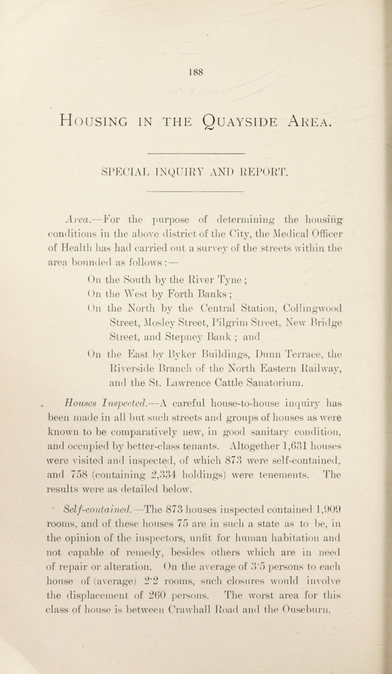 Housing in the Quayside Area. SPECIAL INQUIRY AND REPORT. Area.—For the purpose of determining the housing conditions in the above district of the City, the Medical Officer of Health has had carried out a survey of the streets within the area hounded as follows : — On the South by the River Tyne ; On the West by Forth Banks ; On the North by the Central Station, Collmgwood Street, Mosley Street, Pilgrim Street, New Bridge Street, and Stepney Bank ; and On the East by Byker Buildings, Dunn Terrace, the Riverside Branch of the North Eastern Railway, and the St. Lawrence Cattle Sanatorium. Rouses Inspected.—A careful house-to-house inquiry lias been made in all but such streets and groups of houses as were known to be comparatively new, in good sanitary condition, and occupied by better-class tenants. Altogether 1,631 houses were visited and inspected, of which 873 were self-contained, and 758 (containing 2,334 holdings) were tenements. The results were as detailed below. Self-contained.—The 873 houses inspected contained 1,909 rooms, and of these houses 75 are in such a state as to lie, in the opinion of the inspectors, unfit for human habitation and not capable of remedy, besides others which are in need of repair or alteration. On the average of 3'5 persons to each house of (average) 2*2 rooms, such closures would involve the displacement of 260 persons. The worst area for this class of house is between Crawhall Road and the Ouseburn.