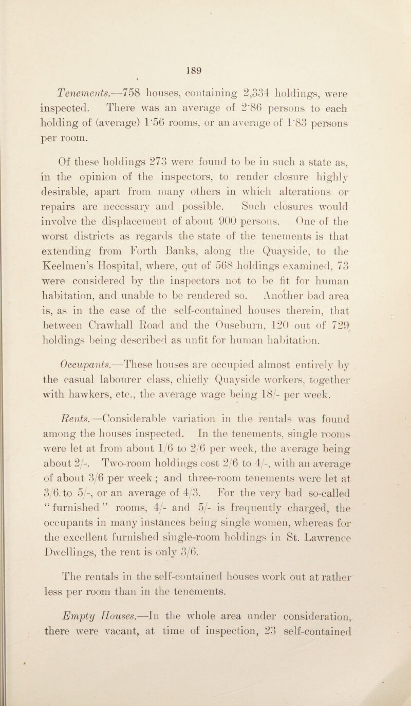 Tenements.—758 houses, containing 2,334 holdings, were inspected. There was an average of 2'86 persons to each holding of (average) 1*56 rooms, or an average of 1’83 persons per room. Of these holdings 273 were found to be in such a state as, in the opinion of the inspectors, to render closure highly desirable, apart from many others in which alterations or repairs are necessary and possible. Such closures would involve the displacement of about 900 persons. One of the worst districts as regards the state of the tenements is that extending from Forth Banks, along the Quayside, to the Keelmen’s Hospital, where, put of 568 holdings examined, 73 were considered by the inspectors not to be lit for human habitation, and unable to be rendered so. Another bad area is, as in the case of the self-contained houses therein, that between Crawhall Road and the Ouseburn, 120 out of 729 holdings being described as unfit for human habitation. Occupants.-—These houses are occupied almost entirely by the casual labourer class, chiefly Quayside workers, together with hawkers, etc., the average wage being 18/- per week. Bents.—Considerable variation in the rentals was found among the houses inspected. In the tenements, single rooms were let at from about 1/6 to 2/6 per week, the average being about 2/-. Two-room holdings cost 2/6 to 4/-, with an average of about 3/6 per week; and three-room tenements were let at 3/6 to 5/-, or an average of 4/3. For the very bad so-called “furnished” rooms, 4/- and 5/- is frequently charged, the occupants in many instances being single women, whereas for the excellent furnished single-room holdings in St. Lawrence Dwellings, the rent is only 3/6. The rentals in the self-contained houses work out at rather less per room than in the tenements. Empty Houses.—In the whole area under consideration, there were vacant, at time of inspection, 23 self-contained