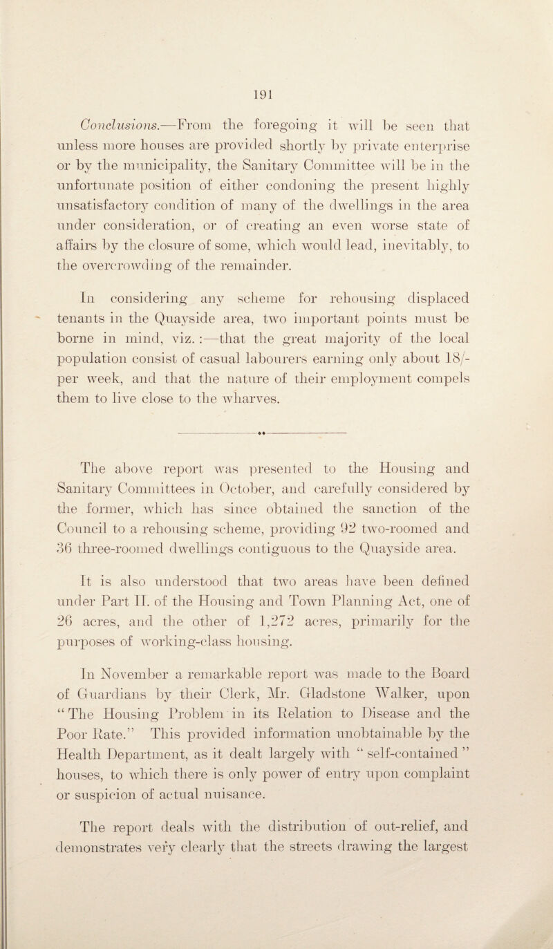 Conclusions.-—From the foregoing it will be seen that unless more houses are provided shortly by private enterprise or by the municipality, the Sanitary Committee will be in the unfortunate position of either condoning the present highly unsatisfactory condition of many of the dwellings in the area under consideration, or of creating an even worse state of affairs by the closure of some, which would lead, inevitably, to the overcrowding of the remainder. In considering any scheme for rehousing displaced tenants in the Quayside area, two important points must be borne in mind, viz. :—that the great majority of the local population consist of casual labourers earning only about 18/- per week, and that the nature of their employment compels them to live close to the wharves. The above report was presented to the Housing and Sanitary Committees in October, and carefully considered by the former, which has since obtained the sanction of the Council to a rehousing scheme, providing 92 two-roomed and 36 three-roomed dwellings contiguous to the Quayside area. It is also understood that two areas have been defined under Part 11. of the Housing and Town Planning Act, one of 26 acres, and the other of 1,272 acres, primarily for the purposes of working-class housing. In November a remarkable report was made to the Board of Guardians by their Clerk, Mr. Gladstone Walker, upon “ The Housing Problem in its Relation to Disease and the Poor Rate.” This provided information unobtainable by the Health Department, as it dealt largely with “self-contained” houses, to which there is only power of entry upon complaint or suspicion of actual nuisance. The report deals with the distribution of out-relief, and demonstrates very clearly that the streets drawing the largest