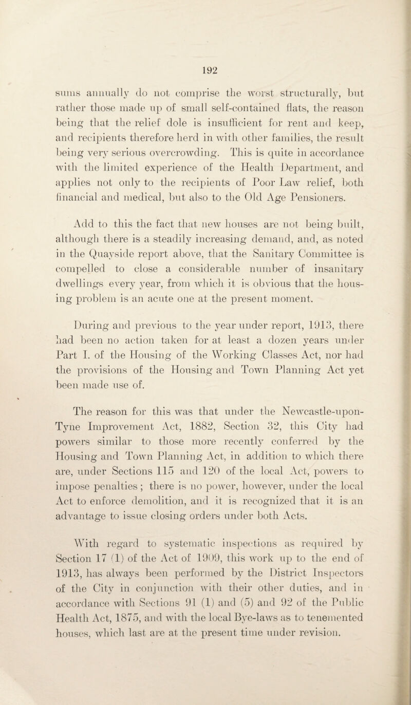 sums annually do not comprise the worst structurally, but rather those made up of small self-contained flats, the reason being that the relief dole is insufficient for rent and keep, and recipients therefore herd in with other families, the result being very serious overcrowding. This is quite in accordance with the limited experience of the Health Department, and applies not only to the recipients of Poor Law relief, both financial and medical, but also to the Old Age Pensioners. Add to this the fact that new houses are not being built, although there is a steadily increasing demand, and, as noted in the Quayside report above, that the Sanitary Committee is compelled to close a considerable number of insanitary dwellings every year, from which it is obvious that the hous¬ ing problem is an acute one at the present moment. During and previous to the year under report, 1913, there had been no action taken for at least a dozen years under Part I. of the Housing of the Working Classes Act, nor had the provisions of the Housing and Town Planning Act yet been made use of. The reason for this was that under the Newcastle-upon- Tyne Improvement Act, 1882, Section 32, this City had powers similar to those more recently conferred by the Housing and Town Planning Act, in addition to which there are, under Sections 115 and 120 of the local Act, powers to impose penalties ; there is no power, however, under the local Act to enforce demolition, and it is recognized that it is an advantage to issue closing orders under both Acts. With regard to systematic inspections as required by Section 17 (1) of the Act of 1909, this work up to the end of 1913, has always been performed by the District Inspectors of the City in conjunction with their other duties, and in accordance with Sections 91 (1) and (5) and 92 of the Public Health Act, 1875, and with the local Bye-laws as to tenemented houses, which last are at the present time under revision.