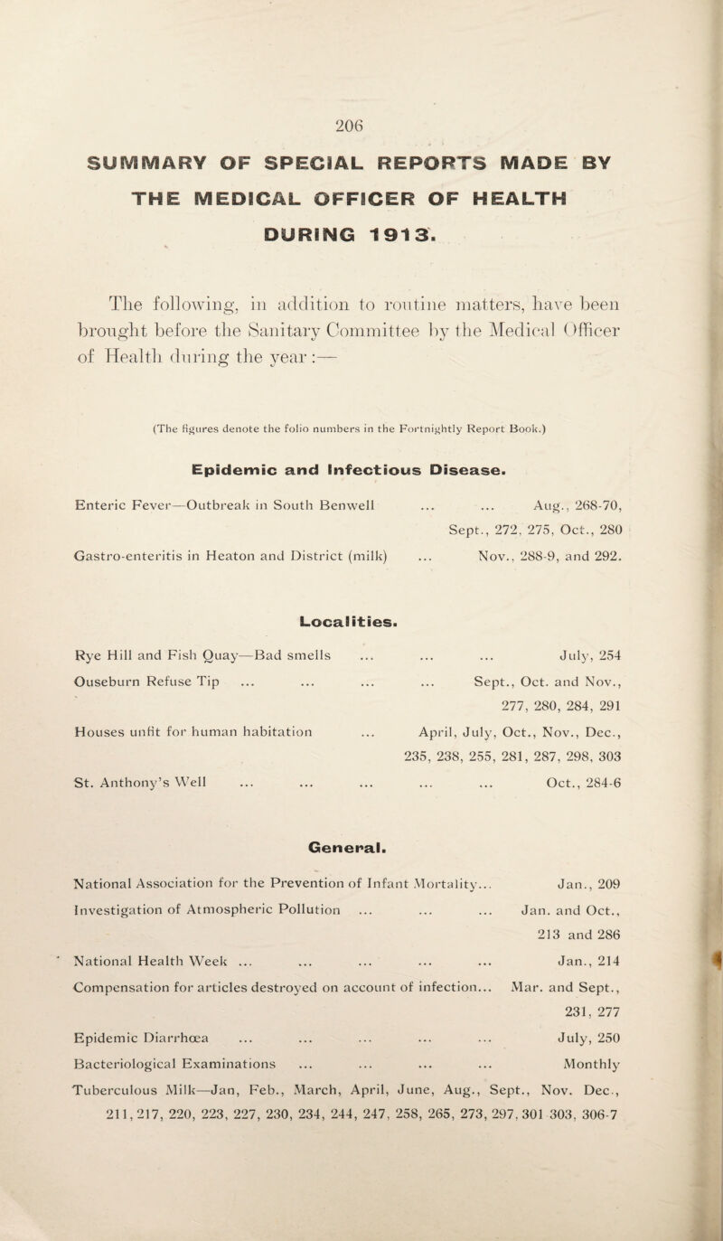 SUMMARY OF SPECIAL REPORTS MADE BY THE MEDICAL OFFICER OF HEALTH DURING 1913. The following, in addition to routine matters, have been brought before the Sanitary Committee by the Medical Officer of Health during the year :— (The figures denote the folio numbers in the Fortnightly Report Book.) Epidemic and Infectious Disease. Enteric Fever—Outbreak in South Ben well ... ... Aug., 268-70, Sept., 272, 275, Oct., 280 Gastro-enteritis in Heaton and District (milk) ... Nov., 288-9, and 292. Localities. Rye Hill and Fish Quay—Bad smells ... ... ... July, 254 Ouseburn Refuse Tip ... ... ... ... Sept., Oct. and Nov., 277, 280, 284, 291 Houses unfit for human habitation ... April, July, Oct., Nov., Dec., 235, 238, 255, 281, 287, 298, 303 St. Anthony’s Well ... ... ... ... ... Oct., 284-6 General. National Association for the Prevention of Infant Mortality... Jan., 209 Investigation of Atmospheric Pollution ... ... ... Jan. and Oct., 213 and 286 National Health Week ... ... ... ... ... Jan., 214 Compensation for articles destroyed on account of infection... Mar. and Sept., 231, 277 Epidemic Diarrhoea ... ... ... ... ... July, 250 Bacteriological Examinations ... ... ... ... Monthly Tuberculous Milk—Jan, Feb., March, April, June, Aug., Sept., Nov. Dec., 211,217, 220, 223, 227, 230, 234, 244, 247, 258, 265, 273, 297, 301 303, 306-7