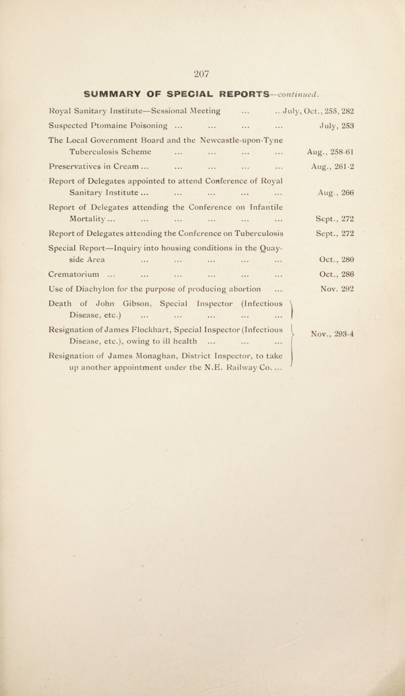 SUMMARY OF SPECIAL REPORTS —continued. Royal Sanitary Institute—Sessional Meeting ... ...July, Oct., 255, 282 Suspected Ptomaine Poisoning ... The Local Government Board and the Newcastle-upon-Tyne Tuberculosis Scheme Preservatives in Cream ... Report of Delegates appointed to attend Conference of Royal Sanitary Institute ... Report of Delegates attending the Conference on Infantile Mortality... Report of Delegates attending the Conference on Tuberculosis Special Report—Inquiry into housing conditions in the Quay¬ side Area Crematorium ... Use of Diachylon for the purpose of producing abortion Death of John Gibson, Special Inspector (Infectious \ Disease, etc.) ... ... ... ... ... ( Resignation of James Flockhart, Special Inspector (Infectious ^ Disease, etc.), owing to ill health Resignation of James Monaghan, District Inspector, to take up another appointment under the N.E. Railway Co. ... 1 July, 253 Aug., 258-61 Aug., 261-2 Aug., 266 Sept., 272 Sept., 272 Oct., 280 Oct., 286 Nov. 292 Nov., 293-4