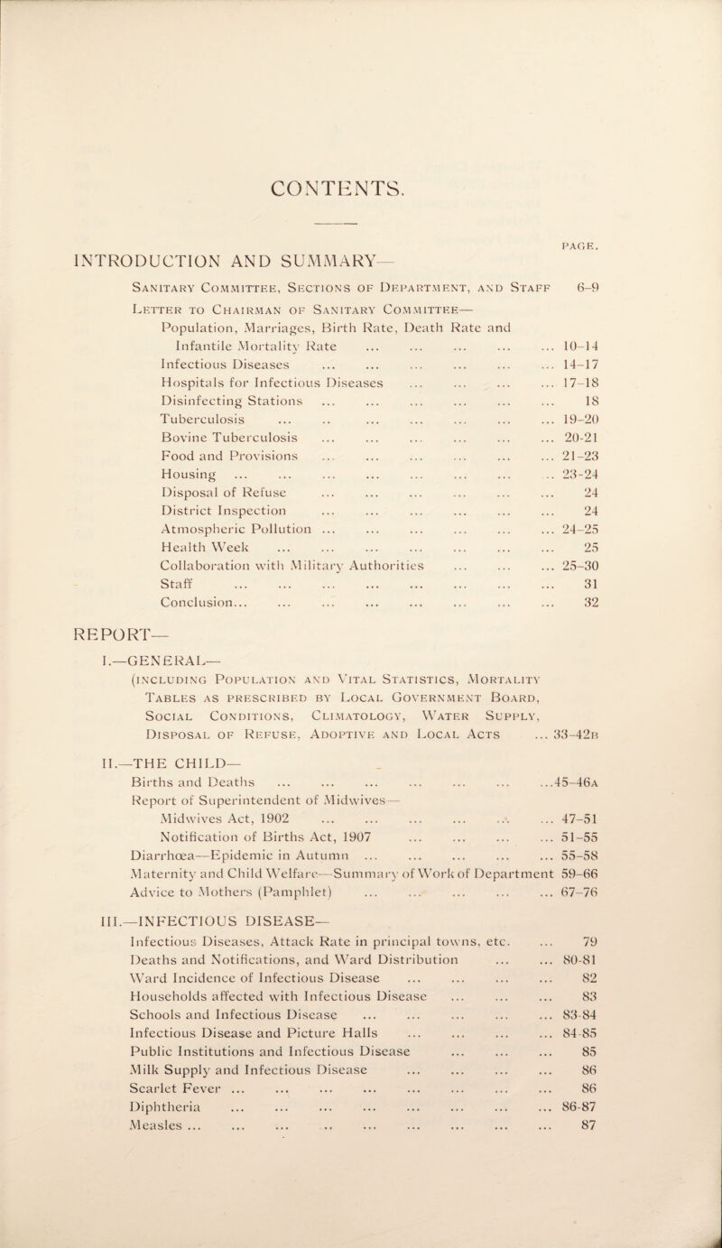 CONTENTS. PAGE. INTRODUCTION AND SUMMARY Sanitary Committee, Sections of Department, and Staff 6-9 Letter to Chairman of Sanitary Committee— Population, Marriages, Birth Rate, Death Rate and Infantile Mortality Rate ... ... ... ... ... 10-14 Infectious Diseases ... ... ... ... ... ... 14-17 Hospitals for Infectious Diseases ... ... ... ... 17-18 Disinfecting Stations ... ... ... ... ... ... 18 Tuberculosis ... .. ... ... ... ... ... 19-20 Bovine Tuberculosis ... ... ... ... ... ... 20-21 Food and Provisions ... ... ... ... ... ... 21-23 Housing ... ... ... ... ... ... ... ... 23-24 Disposal of Refuse ... ... ... ... ... ... 24 District Inspection ... ... ... ... ... ... 24 Atmospheric Pollution ... ... ... ... ... ... 24-25 Health Week ... ... ... ... ... ... ... 25 Collaboration with Military Authorities ... ... ... 25-30 Staff . 31 Conclusion... ... ... ... ... ... ... ... 32 REPORT¬ F-GENERAL— (including Population and Vital Statistics, Mortality Tables as prescribed by Local Government Board, Social Conditions, Climatology, Water Supply, Disposal of Refuse, Adoptive and Local Acts ... 33-42b II.—THE CHILD— Births and Deaths ... ... ... ... ... ... ...45-46a Report of Superintendent of Midwives— Mid wives Act, 1902 ... ... ... ... ... ... 47-51 Notification of Births Act, 1907 ... ... ... ... 51-55 Diarrhoea—Epidemic in Autumn ... ... ... ... ... 55-58 Maternity and Child Welfare-—Summary of Work of Department 59-66 Advice to Mothers (Pamphlet) ... ... ... ... ... 67-76 III.—INFECTIOUS DISEASE— Infectious Diseases, Attack Rate in principal towns, etc Deaths and Notifications, and Ward Distribution Ward Incidence of Infectious Disease Households affected with Infectious Disease Schools and Infectious Disease Infectious Disease and Picture Halls Public Institutions and Infectious Disease Milk Supply and Infectious Disease Scarlet Fever ... Diphtheria Measles... 79 ... 80-81 82 83 ... 83-84 ... 84-85 85 86 86 ... 86-87 87