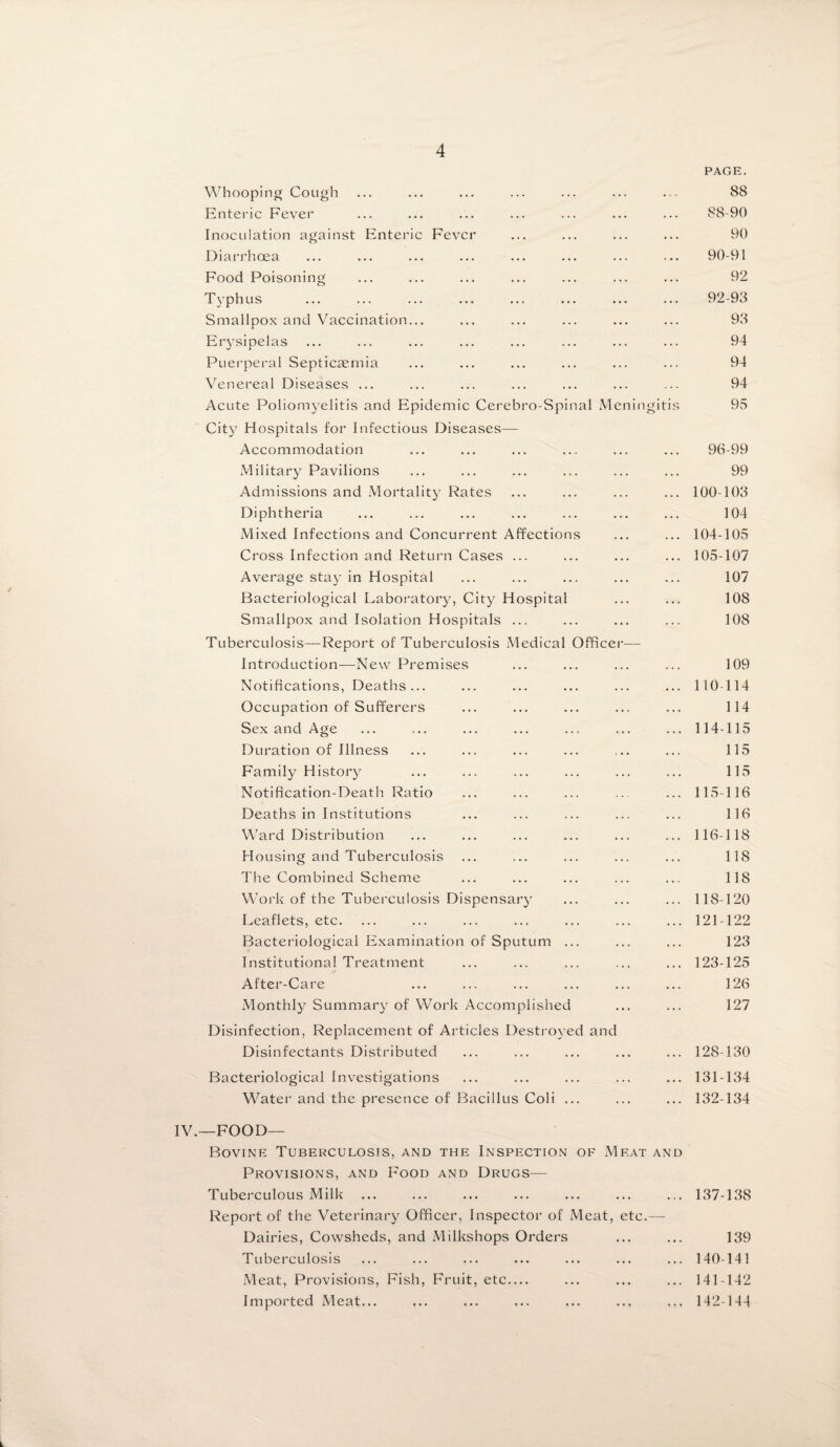 PAGE. Whooping Cough ... ... ... ... ... ... ... 88 Enteric Fever ... ... ... ... ... ... ... 88-90 Inoculation against Enteric Fever ... ... ... ... 90 Diarrhoea ... ... ... ... ... ... ... ... 90-91 Food Poisoning ... ... ... ... ... ... ... 92 Typhus ... ... ... ... ... ... ... ... 92-93 Smallpox and Vaccination... ... ... ... ... ... 93 Erysipelas ... ... ... ... ... ... ... ... 94 Puerperal Septicaemia ... ... ... ... ... ... 94 Venereal Diseases ... ... ... ... ... ... ... 94 Acute Poliomyelitis and Epidemic Cerebro-Spinal Meningitis 95 City Hospitals for Infectious Diseases—- Accommodation ... ... ... ... ... ... 96-99 Military Pavilions ... ... ... ... ... ... 99 Admissions and Mortality Rates ... ... ... ... 100-103 Diphtheria ... ... ... ... ... ... ... 104 Mixed Infections and Concurrent Affections ... ... 104-105 Cross Infection and Return Cases ... ... ... ... 105-107 Average stay in Hospital ... ... ... ... ... 107 Bacteriological Laboratory, City Hospital ... ... 108 Smallpox and Isolation Hospitals ... ... ... ... 108 Tuberculosis—Report of Tuberculosis Medical Officer— Introduction—New Premises ... ... ... ... 109 Notifications, Deaths... ... ... ... ... ... 110-114 Occupation of Sufferers ... ... ... ... ... 114 Sex and Age ... ... ... ... ... ... ... 114-115 Duration of Illness ... ... ... ... ... ... 115 Family History ... ... ... ... ... ... 115 Notification-Death Ratio ... ... ... ... ... 115-116 Deaths in Institutions ... ... ... ... ... 116 Ward Distribution ... ... ... ... ... ... 116-118 Housing and Tuberculosis ... ... ... ... ... 118 The Combined Scheme ... ... ... ... ... 118 Work of the Tuberculosis Dispensary ... ... ... 118-120 Leaflets, etc. ... ... ... ... ... ... ... 121-122 Bacteriological Examination of Sputum ... ... ... 123 Institutional Treatment ... ... ... ... ... 123-125 After-Care ... ... ... ... ... ... 126 Monthly Summary of Work Accomplished ... ... 127 Disinfection, Replacement of Articles Destroyed and Disinfectants Distributed ... ... ... ... ... 128-130 Bacteriological Investigations ... ... ... ... ... 131-134 Water and the presence of Bacillus Coli ... ... ... 132-134 IV.—FOOD— Bovine Tuberculosis, and the Inspection of Meat and Provisions, and Food and Drugs— Tuberculous Milk ... ... ... ... ... ... ... 137-138 Report of the Veterinary Officer, Inspector of Meat, etc.— Dairies, Cowsheds, and Milkshops Orders ... ... 139 Tuberculosis ... ... ... ... ... ... ... 140-141 Meat, Provisions, Fish, Fruit, etc— ... ... ... 141-142 Imported xVleat... ... ... ... ,.. .., ... 142-144