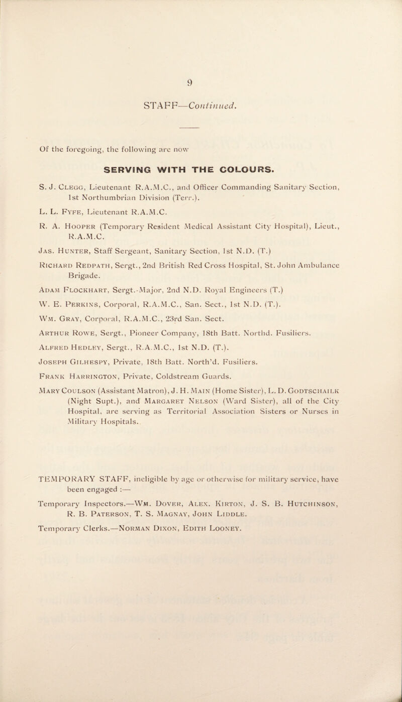 STAFF—Continued. Of the foregoing, the following are now SERVING WITH THE COLOURS. S. J. Clegg, Lieutenant R.A.M.C., and Officer Commanding Sanitary Section, 1st Northumbrian Division (Ten*.). L. L. Fyfe, Lieutenant R.A.M.C. R. A. Hooper (Temporary Resident Medical Assistant City Hospital), Lieut., R.A.M.C. Jas. Hunter, Staff Sergeant, Sanitary Section, 1st N.D. (T.) Richard Redpath, Sergt.,2nd British Red Cross Hospital, St.John Ambulance Brigade. Adam Flockhart, Sergt.-Major, 2nd N.D. Royal Engineers (T.) W. E. Perkins, Corporal, R.A.M.C., San. Sect., 1st N.D. (T.). Wm. Gray, Corporal, R.A.M.C., 23rd San. Sect. Arthur Rowe, Sergt., Pioneer Company, 18th Batt. Northd. Fusiliers. Alfred Hedley, Sergt., R.A.M.C., 1st N.D. (T.). Joseph Gilhespy, Private, 18th Batt. North’d. Fusiliers. Frank Harrington, Private, Coldstream Guards. Mary Coulson (Assistant Matron), J. H. Main (Home Sister), L. D. Godtschailk (Night Supt.), and Margaret Nelson (Ward Sister), all of the City Hospital, are serving as Territorial Association Sisters or Nurses in Military Hospitals. TEMPORARY STAFF, ineligible by age or otherwise for military service, have been engaged :— Temporary Inspectors.—Wm. Dover, Alex. Kirton, J. S. B. Hutchinson, R. B. PatersOxN, T. S. Magnay, John Liddle. Temporary Clerks.—Norman Dixon, Edith Looney.