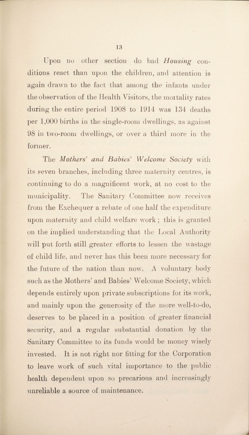 Upon no other section do bad Housing con¬ ditions react than upon the children, and attention is again drawn to the fact that among the infants under the observation of the Health Visitors, the mortality rates during the entire period 1908 to 1914 was 134 deaths per 1,000 births in the single-room dwellings, as against 98 in two-room dwellings, or over a third more in the former. The Mothers' and Babies' Welcome Society with its seven branches, including three maternity centres, is continuing to do a magnificent work, at no cost to the municipality. The Sanitary Committee now receives from the Exchequer a rebate of one half the expenditure upon maternity and child welfare work ; this is granted on the implied understanding that the Local Authority will put forth still greater efforts to lessen the wastage of child life, and never has this been more necessary for the future of the nation than now. A voluntary body such as the Mothers’ and Babies’ Welcome Society, which depends entirely upon private subscriptions foi its work, and mainly upon the generosity of the more well-to-do, deserves to be placed in a position of greater financial security, and a regular substantial donation by the Sanitary Committee to its funds would be money wisely invested. It is not right nor fitting for the Corporation to leave work of such vital importance to the public health dependent upon so precarious and increasingly unreliable a source of maintenance.