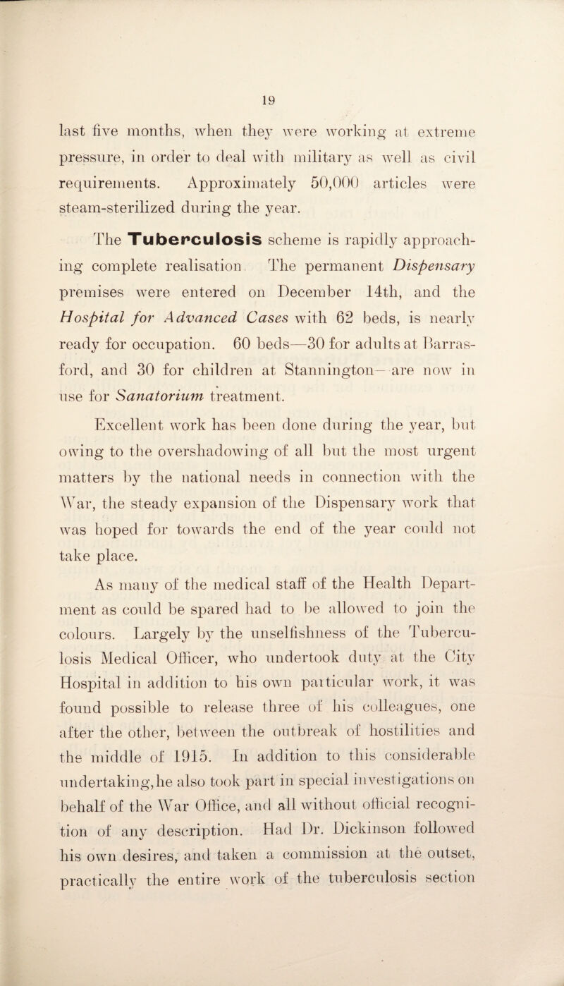 last live months, when they were working at extreme pressure, in order to deal with military as well as civil requirements. Approximately 50,000 articles were steam-sterilized during the year. The Tuberculosis scheme is rapidly approach¬ ing complete realisation, The permanent Dispensary premises were entered on December 14th, and the Hospital for Advanced Cases with 62 beds, is nearly ready for occupation. 60 beds-—30 for adults at Barras- ford, and 30 for children at Stannington— are now in use for Sanatorium treatment. Excellent work has been done during the year, but owing to the overshadowing of all but the most urgent matters by the national needs in connection with the War, the steady expansion of the Dispensary work that was hoped for towards the end of the year could not take place. As many of the medical staff of the Health Depart¬ ment as could be spared had to be allowed to join the colours. Largely by the unselfishness of the Tubercu¬ losis Medical Officer, who undertook duty at the City Hospital in addition to his own particular work, it was found possible to release three of his colleagues, one after the other, between the outbreak of hostilities and the middle of 1915. In addition to this considerable undertaking,he also took part in special investigations on behalf of the War Office, and all without official recogni¬ tion of any description. Had Dr. Dickinson followed his own desires, and taken a commission at the outset, practically the entire work of the tuberculosis section