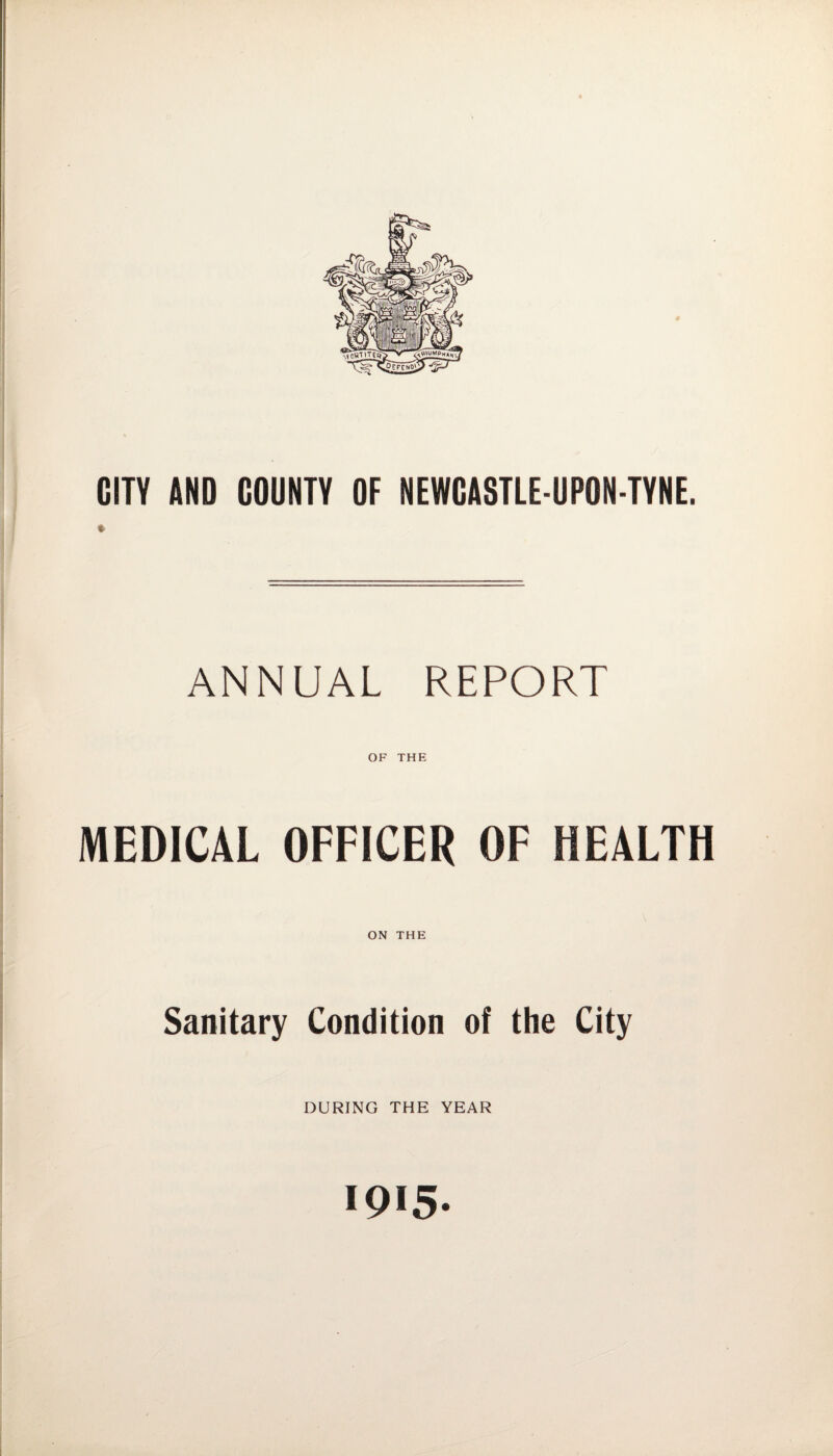 CITY AND COUNTY OF NEWCASTLE-UPON-TYNE. i ANNUAL REPORT OF THE MEDICAL OFFICER OF HEALTH ON THE Sanitary Condition of the City DURING THE YEAR IQI5-