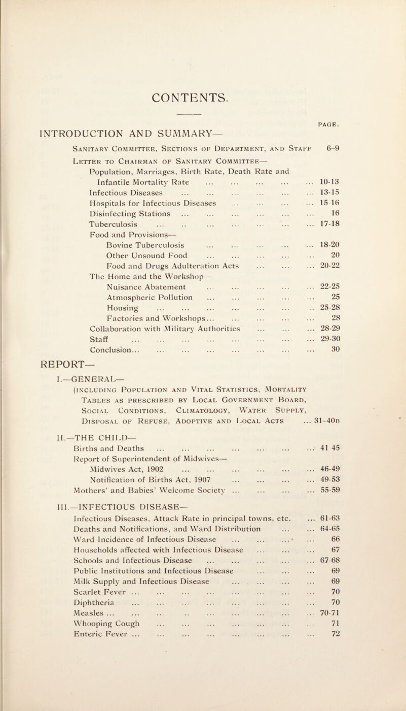 CONTENTS. PAGE. INTRODUCTION AND SUMMARY Sanitary Committee, Sections of Department, and Staff 6-9 Letter to Chairman of Sanitary Committee— Population, Marriages, Birth Rate, Death Rate and Infantile Mortality Rate ... ... ... ... ... 10-13 Infectious Diseases ... ... ... ... ... ... 13-15 Hospitals for Infectious Diseases ... ... ... ... 15 16 Disinfecting Stations ... ... ... ... ... ... 16 Tuberculosis ... .. ... ... ... ••• ... 17-18 Food and Provisions— Bovine Tuberculosis ... ... ... ... ... 18-20 Other Unsound Food ... ... ... ... ... 20 Food and Drugs Adulteration Acts ... ... ... 20-22 The Home and the Workshop— Nuisance Abatement ... ... ... ... ... 22-25 Atmospheric Pollution ... ... ... ... ... 25 Housing ... ... ... ... ... ... •• 25-28 Factories and Workshops... ... ... ... ••• 28 Collaboration with Military Authorities ... ... ... 28-29 Staff .29-30 Conclusion... ... ... ... ... ... ... ... 30 REPORT¬ F-GENERAL— (including Population and Vital Statistics, Mortality Tables as prescribed by Local Government Board, Social Conditions. Climatology, Water Supply, Disposal of Refuse, Adoptive and Local Acts ... 31-40b II. —THE CHILD— Births and Deaths ... ... ... ... ... ••• ... 41 45 Report of Superintendent of Midwives— Midwives Act, 1902 ... ... ... ... ... ... 46-49 Notification of Births Act, 1907 ... ... ... ... 49-53 Mothers’ and Babies’ Welcome Society ... ... ... ... 55-59 III. —INFECTIOUS DISEASE— Infectious Diseases, Attack Rate in principal towns, etc. ... 61-63 Deaths and Notifications, and Ward Distribution ... ... 64-65 Ward Incidence of Infectious Disease ... ... ... ... 66 Households affected with Infectious Disease ... ... ... 67 Schools and Infectious Disease ... ... ... ... ... 67-68 Public Institutions and Infectious Disease ... ... ... 69 Milk Supply and Infectious Disease ... ... ... ... 69 Scarlet Fever ... ... ... ... ... ... ... ... 70 Diphtheria ... ... .. ... ... ... ... ... 70 Measles ... ... ... .. ... ... ... ... ... 70-71 Whooping Cough ... ... ... ... ... ... ... 71 Enteric Fever ... ... ... ... ... ... ... ... 72