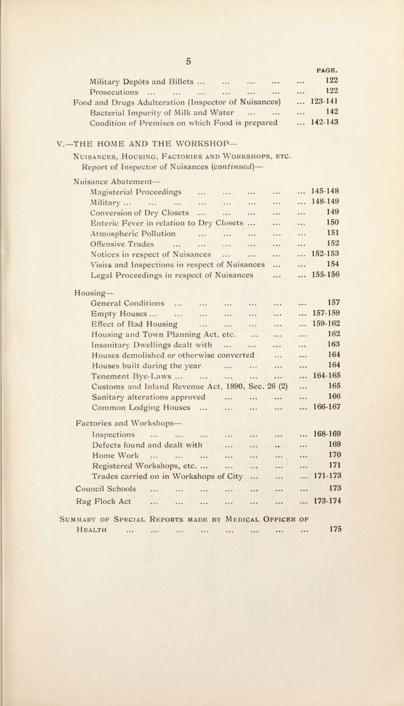 Military Depots and Billets ... Prosecutions Food and Drugs Adulteration (Inspector of Nuisances) Bacterial Impurity of Milk and Water Condition of Premises on which Food is prepared PAGE. 122 122 ... 123-141 142 ... 142-143 V.—THE HOME AND THE WORKSHOP— Nuisances, Housing, Factories and Workshops, etc. Report of Inspector of Nuisances (continued)— Nuisance Abatement— Magisterial Proceedings Military ... Conversion of Dry Closets Enteric Fever in relation to Dry Closets Atmospheric Pollution Offensive Trades Notices in respect of Nuisances Visits and Inspections in respect of Nuisances Legal Proceedings in respect of Nuisances Housing- General Conditions Empty Houses ... Effect of Bad Housing Housing and Town Planning Act, etc. Insanitary Dwellings dealt with Houses demolished or otherwise converted Houses built during the year Tenement Bye-Laws ... Customs and Inland Revenue Act, 1890, Sec. 26 (2) Sanitary alterations approved Common Lodging Houses Factories and Workshops— Inspections Defects found and dealt with ... ... ., Home Work Registered Workshops, etc. ... Trades carried on in Workshops of City ... Council Schools Rag Flock Act Summary of Special Reports made by Medical Officer of 11EA LT H ... ... ... ... ... ... ... ... 145-148 148-149 149 150 151 152 152-153 154 155-156 157 157-159 159-162 162 163 164 164 164-165 165 166 166-167 168-169 169 170 171 171-173 173 173-174 175