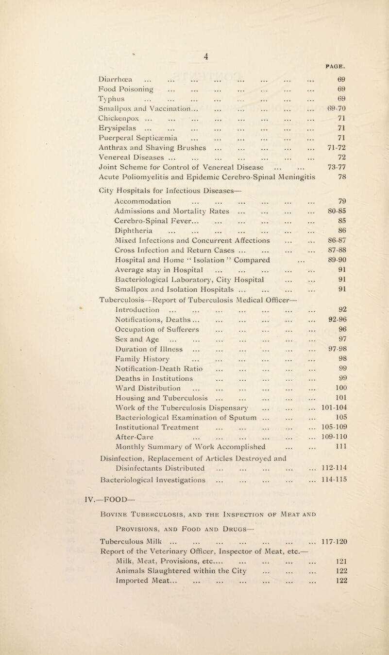 PAGE. Diarrhoea ... ... ... ... ... ... ... ... 69 Food Poisoning ... ... ... ... ... ... ... 69 Typhus ... ... ... ... ... ... ... ... 69 Smallpox and Vaccination... ... ... ... ... ... 69-70 Chickenpox ... ... ... ... ... ... ... ... 71 Erysipelas ... ... ... ... ... ... ... ... 71 Puerperal Septicaemia ... ... ... ... ... ... 71 Anthrax and Shaving Brushes ... ... ... ... ... 71-72 Venereal Diseases ... ... ... ... ... ... ... 72 Joint Scheme for Control of Venereal Disease ... ... 73-77 Acute Poliomyelitis and Epidemic Cerebro-Spinal Meningitis 78 (City Hospitals for Infectious Diseases— Accommodation ... ... ... ... ... ... 79 Admissions and Mortality Rates ... ... ... ... 80-85 Cerebro-Spinal Fever... ... ... ... ... ... 85 Diphtheria ... ... ... ... ... ... ... 86 Mixed Infections and Concurrent Affections ... ... 86-87 Cross Infection and Return Cases ... ... ... ... 87-88 Hospital and Home “ Isolation ” Compared ... 89-90 Average stay in Hospital ... ... ... ... ... 91 Bacteriological Laboratory, City Hospital ... ... 91 Smallpox and Isolation Hospitals ... ... ... ... 91 Tuberculosis—Report of Tuberculosis Medical Officer— Introduction ... ... ... ... ... ... ... 92 Notifications, Deaths... ... ... ... ... ... 92-96 Occupation of Sufferers ... ... ... ... ... 96 Sex and Age ... ... ... ... ... ... ... 97 Duration of Illness ... ... ... ... ... ... 97-98 Family History ... ... ... ... ... ... 98 Notification-Death Ratio ... ... ... ... ... 99 Deaths in Institutions ... ... ... ... ... 99 Ward Distribution ... ... ... ... ... ... 100 Housing and Tuberculosis ... ... ... ... ... 101 Work of the Tuberculosis Dispensary ... ... ... 101-104 Bacteriological Examination of Sputum ... ... ... 105 Institutional Treatment ... ... ... ... ... 105-109 After-Care ... ... ... ... ... ... 109-110 Monthly Summary of Work Accomplished ... ... Ill Disinfection, Replacement of Articles Destroyed and Disinfectants Distributed ... ... ... ... ... 112-114 Bacteriological Investigations ... ... ... ... ... 114-115 IV.—FOOD— Bovine Tuberculosis, and the Inspection of Meat and Provisions, and Food and Drugs— Tuberculous Milk ... ... ... ... ... ... ... 117-120 Report of the Veterinary Officer, Inspector of Meat, etc.— Milk, Meat, Provisions, etc_ ... ... ... ... 121 Animals Slaughtered within the City ... ... ... 122 Imported Meat... ... ... ... ... ... ... 122