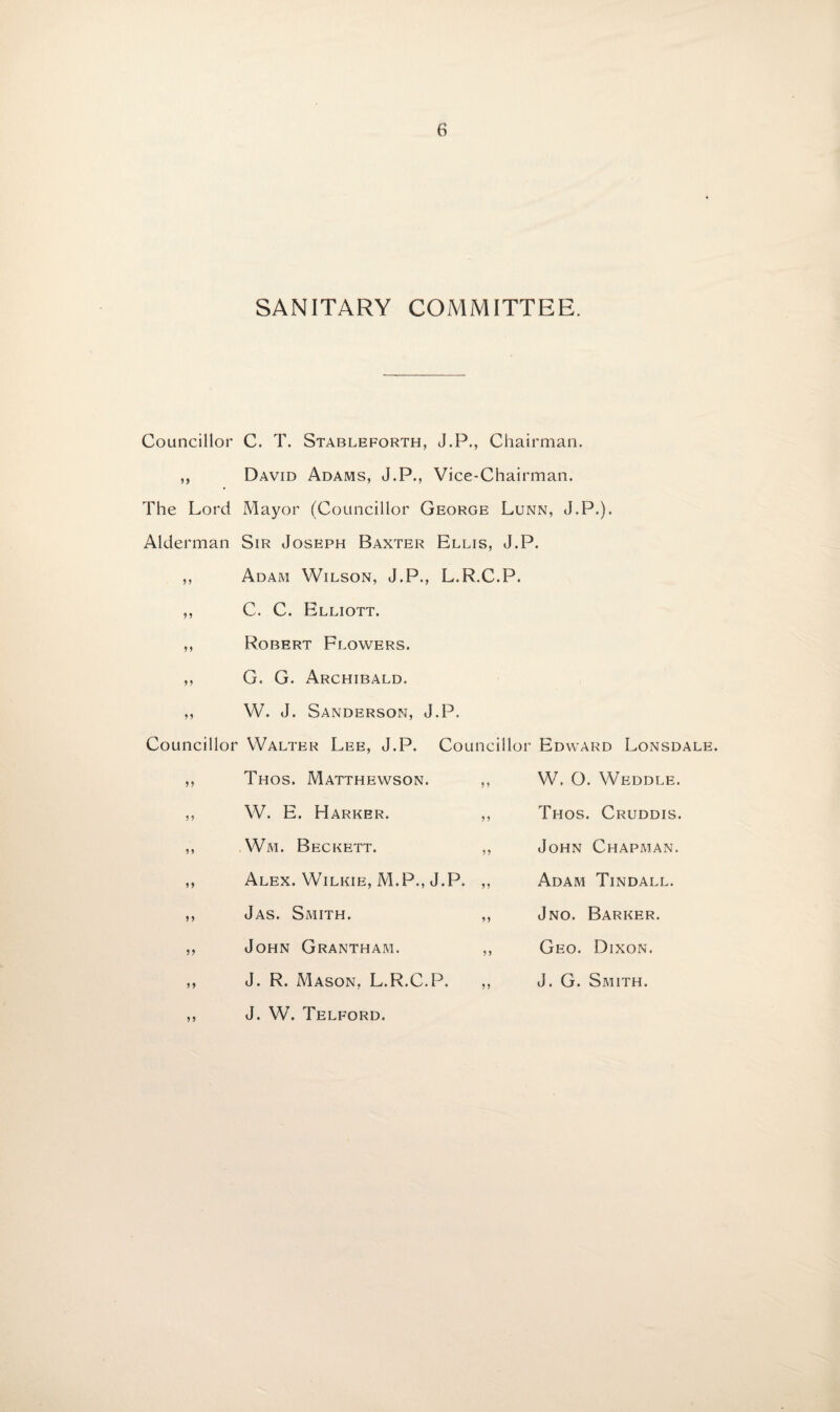 SANITARY COMMITTEE. Councillor C. T. Stableforth, J.P., Chairman. ,, David Adams, J.P., Vice-Chairman. The Lord Mayor (Councillor George Lunn, J.P.). Alderman Sir Joseph Baxter Ellis, J.P. ,, Adam Wilson, J.P., L.R.C.P. C. C. Elliott. Robert Flowers. G. G. Archibald. W. J. Sanderson, J.P. Councillor Walter Lee, J.P. Councillor Edward Lonsdale. 99 99 99 99 99 99 9 9 99 99 Thos. Matthewson. W. E. Marker. Wm. Beckett. Alex. Wilkie, M.P., J.P. Jas. Smith. John Grantham. J. R. Mason. L.R.C.P. 9 9 9 9 99 99 W. O. Weddle. Thos. Cruddis. John Chapman. Adam Tindall. Jno. Barker. Geo. Dixon. J. G. Smith. J. W. Telford.