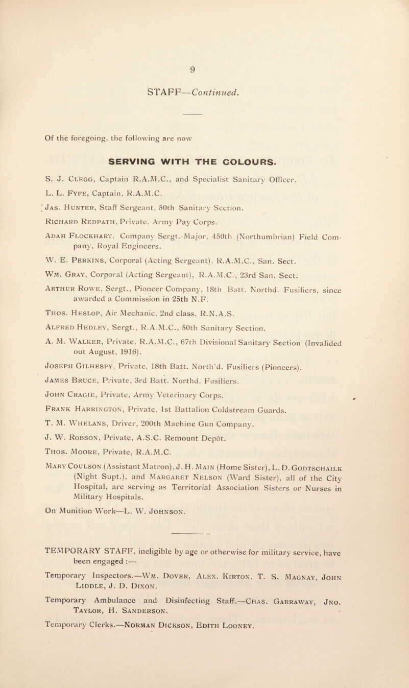 STAFF—Continued. Of the foregoing, the following are now SERVING WITH THE COLOURS. S. J. Clegg, Captain R.A.M.C., and Specialist Sanitary Officer. L. L. Fyfe, Captain, R.A.M.C. Jas. Hunter, Staff Sergeant, 50th Sanitary Section. Richard Redpath, Private, Army Pay Corps. Adam Flockhart, Company Sergt.-Major, 450th (Northumbrian) Field Com¬ pany, Royal Engineers. W. E. Perkins, Corporal (Acting Sergeant), R.A.M.C., San. Sect. Wm. Gray, Corporal (Acting Sergeant), R.A.M.C., 23rd San. Sect. Arthur Rowe, Sergt., Pioneer Company, 18th Batt. Northd. Fusiliers, since awarded a Commission in 25th N.F. Thos. Heslop, Air Mechanic, 2nd class, R.N.A.S. Alfred Hedley, Sergt., R.A.M.C., 50th Sanitary Section, A. M. Walker, Private, R.A.M.C., 67th Divisional Sanitary Section (Invalided out August, 1916). Joseph Gilhespy, Private, 18th Batt. North’d. Fusiliers (Pioneers). James Bruce, Private, 3rd Batt. Northd. Fusiliers. John Cragie, Private, Army Veterinary Corps. Frank Harrington, Private, 1st Battalion Coldstream Guards. T. M. Whelans, Driver, 200th Machine Gun Company. J. W. Robson, Private, A.S.C. Remount Depot. Thos. Moore, Private, R.A.M.C. Mary Coulson (Assistant Matron), J. H. Main (Home Sister), L. D. Godtschailk (Night Supt.), and Margaret Nelson (Ward Sister), all of the City Hospital, are serving as Territorial Association Sisters or Nurses in Military Hospitals. On Munition Work—L. W. Johnson. TEMPORARY STAFF, ineligible by age or otherwise for military service, have been engaged :— Temporary Inspectors.—Wm. Dover, Alex. Kirton, T. S. Magnay, John Liddle, J. D. Dixon. Temporary Ambulance and Disinfecting Staff.—Chas. Garraway, Jno. Taylor, H. Sanderson. Temporary Clerks.—Norman Dickson, Edith Looney.