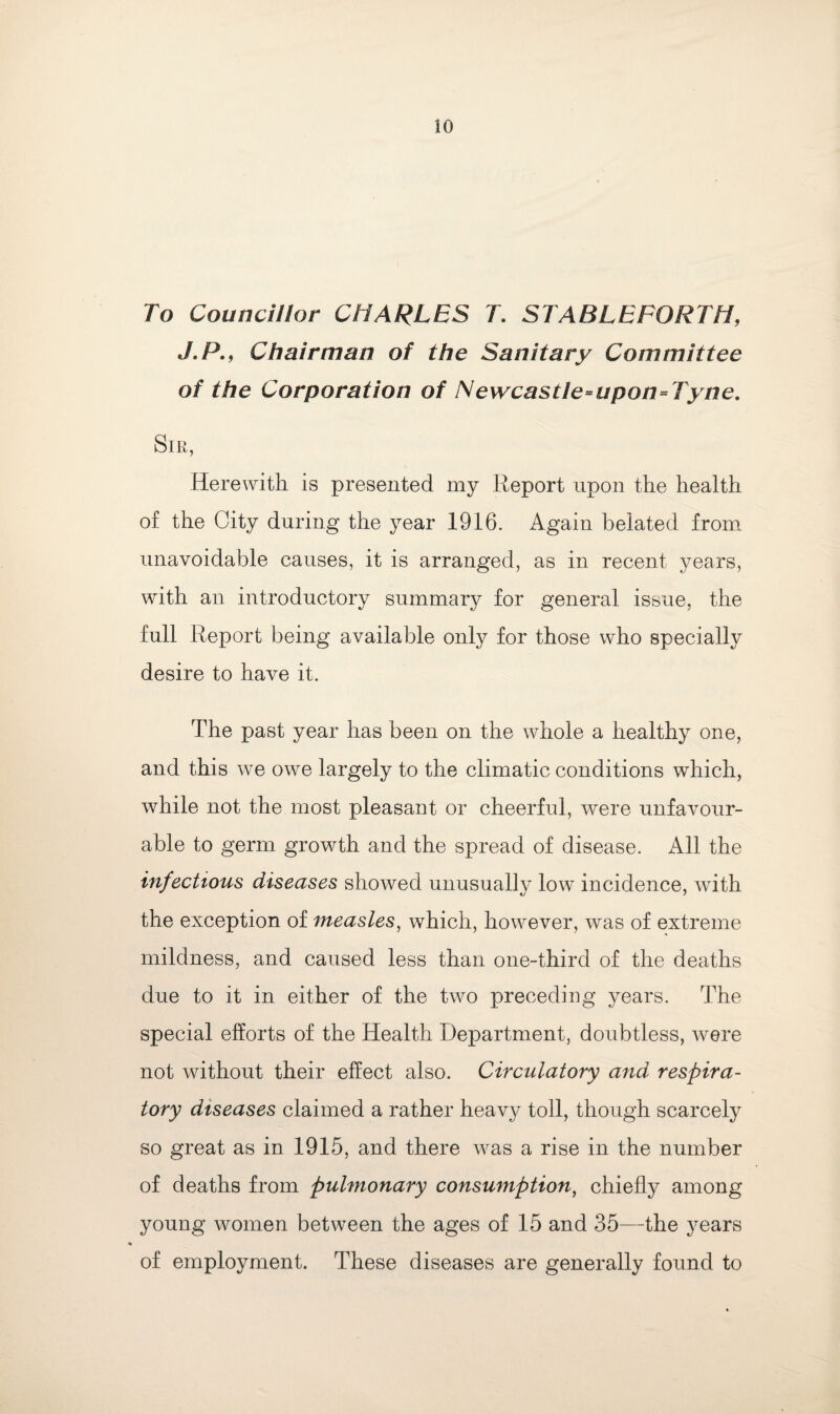 To Councillor CHARLES T. STABLEFORTH, J.P., Chairman of the Sanitary Committee of the Corporation of Newcastie=upon=Tyne. Sir, Herewith is presented my Report upon the health of the City during the year 1916. Again belated from unavoidable causes, it is arranged, as in recent years, with an introductory summary for general issue, the full Report being available only for those who specially desire to have it. The past year has been on the whole a healthy one, and this we owe largely to the climatic conditions which, while not the most pleasant or cheerful, were unfavour¬ able to germ growth and the spread of disease. All the infectious diseases showed unusually low incidence, with the exception of measles, which, however, was of extreme mildness, and caused less than one-third of the deaths due to it in either of the two preceding years. The special efforts of the Health Department, doubtless, were not without their effect also. Circulatory and respira¬ tory diseases claimed a rather heavy toll, though scarcely so great as in 1915, and there was a rise in the number of deaths from pulmonary consumption, chiefly among young women between the ages of 15 and 35—the years of employment. These diseases are generally found to