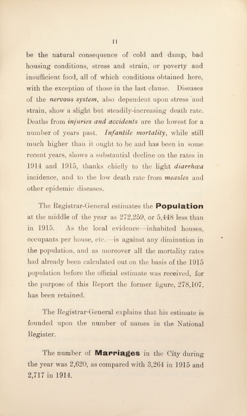 be the natural consequence of cold and damp, bad housing conditions, stress and strain, or poverty and insufficient food, all of which conditions obtained here, with the exception of those in the last clause. Diseases of the nervous system, also dependent upon stress and strain, show a slight but steadily-increasing death rate. Deaths from injuries and accidents are the lowest for a number of years past. Infantile mortality, while still much higher than it ought to be and has been in some recent years, shows a substantial decline on the rates in 1914 and 1915, thanks chiefly to the light diarrhoea incidence, and to the low death rate from measles and other epidemic diseases. The Registrar-General estimates the Population at the middle of the year as 272,259, or 5,448 less than in 1915. As the local evidence—inhabited houses, occupants per house, etc.—is against any diminution in the population, and as moreover all the mortality rates had already been calculated out on the basis of the 1915 population before the official estimate was received, for the purpose of this Report the former figure, 278,107, has been retained. The Registrar-General explains that his estimate is founded upon the number of names in the National Register. The number of Marriages in the City during the year was 2,620, as compared with 3,264 in 1915 and 2,717 in 1914.
