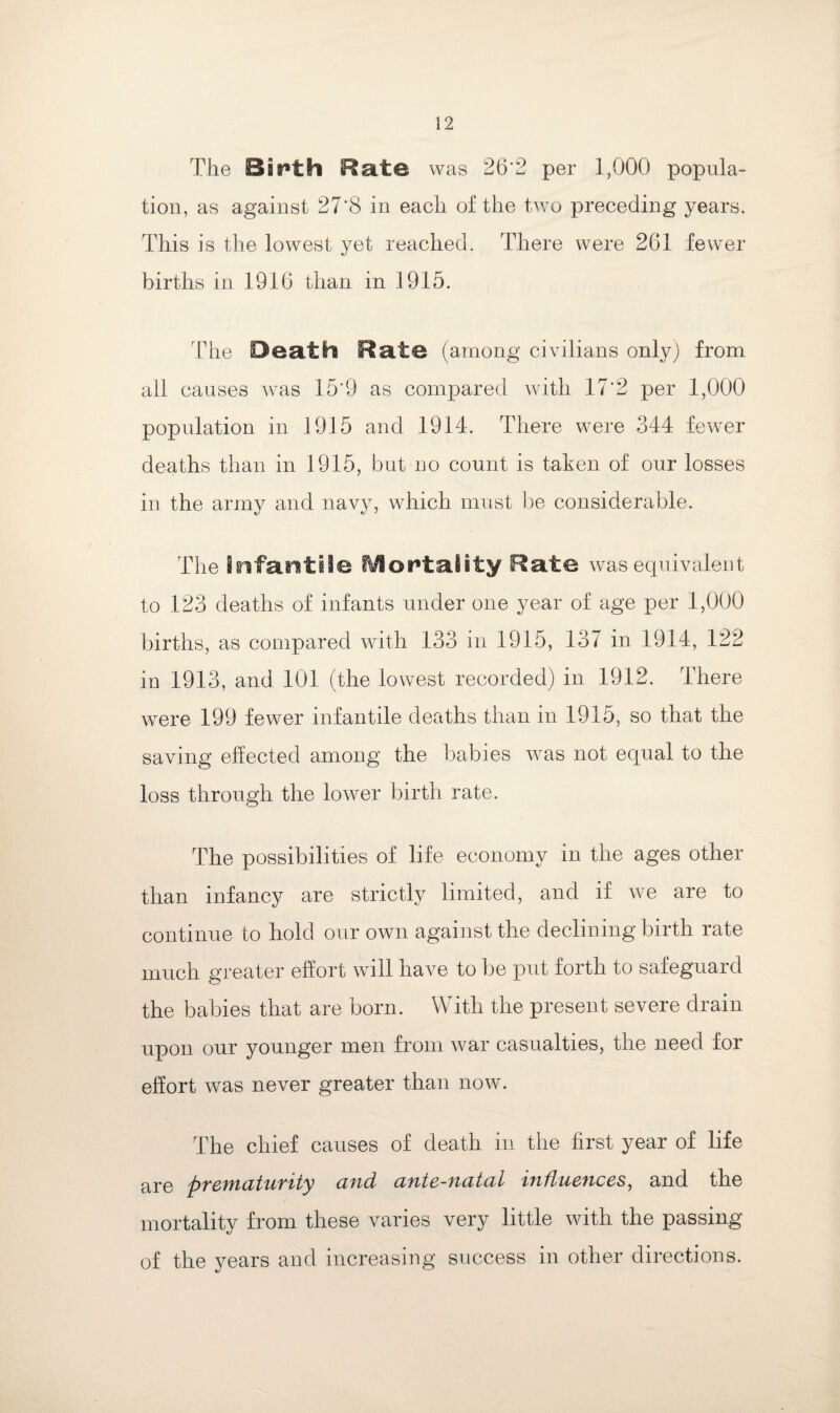 The Bsr>th Rate was 26 ’2 per 1,000 popula¬ tion, as against 27'8 in each of the two preceding years. This is the lowest yet reached. There were 261 fewer births in 1916 than in 1915. The Death Rate (among civilians only) from all causes was 15*9 as compared with 17'2 per 1,000 population in 1915 and 1914. There were 344 fewer deaths than in 1915, but no count is taken of our losses in the army and navy, which must be considerable. The Infantile Mortality Rate was equivalent to 123 deaths of infants under one year of age per 1,000 births, as compared with 133 in 1915, 137 in 1914, 122 in 1913, and 101 (the lowest recorded) in 1912. There were 199 fewer infantile deaths than in 1915, so that the saving effected among the babies was not equal to the loss through the lower birth rate. The possibilities of life economy in the ages other than infancy are strictly limited, and if we are to continue to hold our own against the declining birth rate much greater effort will have to be put forth to safeguard the babies that are born. With the present severe drain upon our younger men from war casualties, the need for effort was never greater than now. The chief causes of death in the first year of life are cutd cititc-wcitciL 'ttifLucttccs, and the mortality from these varies very little with the passing of the years and increasing success in other directions.