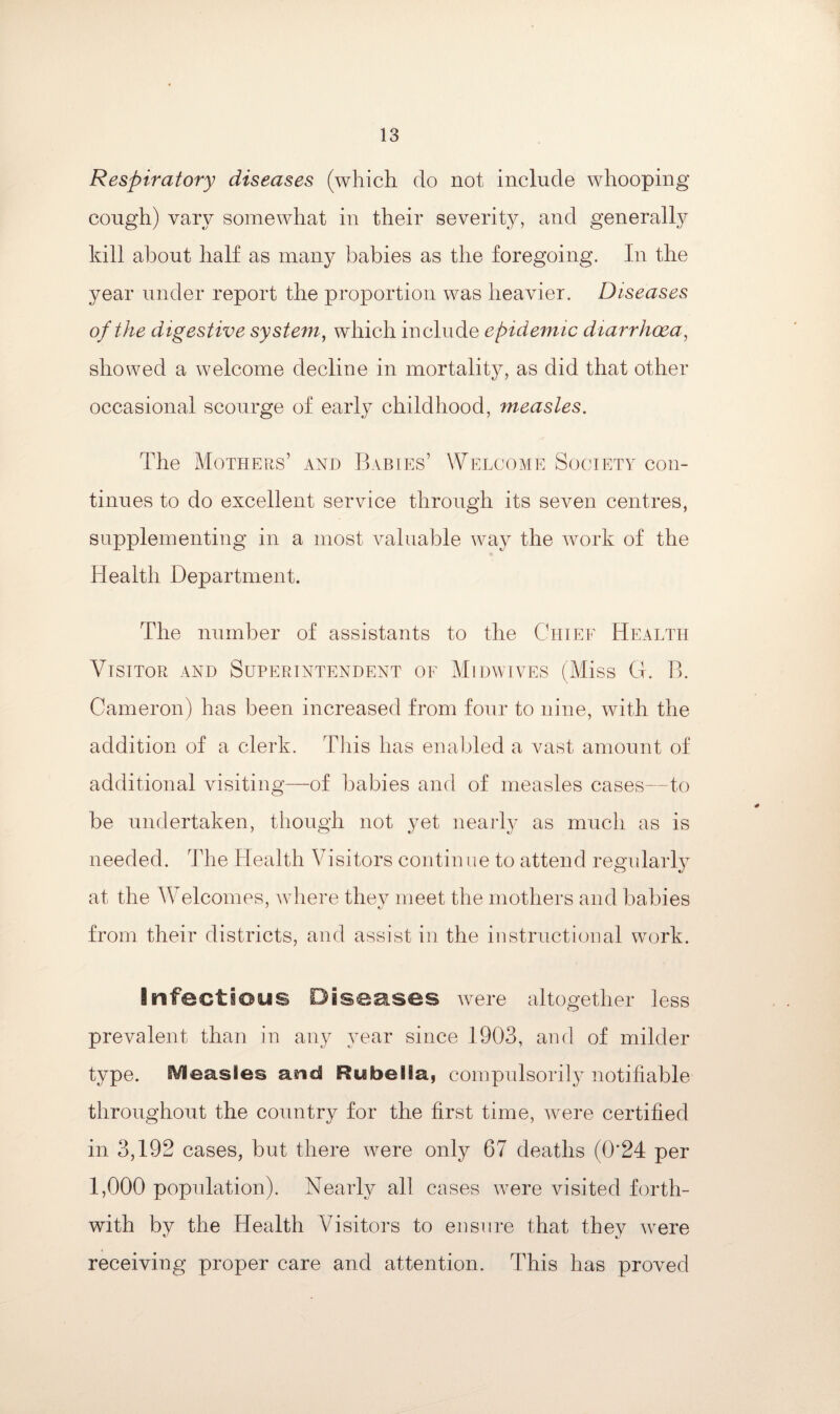 Respiratory diseases (which do not include whooping cough) vary somewhat in their severity, and generally kill about half as many babies as the foregoing. In the year under report the proportion was heavier. Diseases of the digestive system, which include epidemic diarrhoea, showed a welcome decline in mortality, as did that other occasional scourge of early childhood, measles. The Mothers’ and Babies’ Welcome Society con¬ tinues to do excellent service through its seven centres, supplementing in a most valuable way the work of the Health Department. The number of assistants to the Chief Health Visitor and Superintendent of Midwives (Miss G. B. Cameron) has been increased from four to nine, with the addition of a clerk. This has enabled a vast amount of additional visiting—of babies and of measles cases—to be undertaken, though not yet nearly as much as is needed. The Health Visitors continue to attend regularly at the Welcomes, where they meet the mothers and babies from their districts, and assist in the instructional work. Infectious Diseases were altogether less prevalent than in any year since 1903, and of milder type. iVieasies and Rubella, compulsorily notifiable throughout the country for the first time, were certified in 3,192 cases, but there were only 67 deaths (0’24 per 1,000 population). Nearly all cases were visited forth¬ with by the Health Visitors to ensure that they were receiving proper care and attention. This has proved