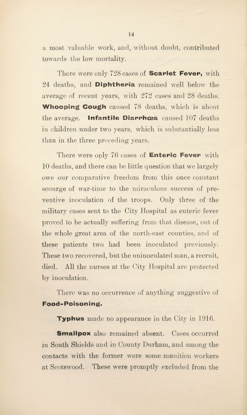 a most valuable work, and, without doubt, contributed towards the low mortality. There were only 728 cases of ScaHet Fever, with 24 deaths, and Diphtheria remained well below the average of recent years, with 272 cases and 28 deaths. Whooping Cough caused 78 deaths, which is about the average, infantile Diarrhcaa caused 107 deaths in children under two years, which is substantially less than in the three preceding years. There were only 76 cases of Enteric Fever with 10 deaths, and there can be little question that we largely owe our comparative freedom from this once constant scourge of war-time to the miraculous success of pre¬ ventive inoculation of the troops. Only three of the military cases sent to the City Hospital as enteric fever proved to be actually suffering from that disease, out of the whole great area of the north-east counties, and of these patients two had been inoculated previously. These two recovered, but the uninoculated man, a recruit, died. All the nurses at the City Hospital are protected bv inoculation. There was no occurrence of anything suggestive of Food-Poison i ngB Typhus made no appearance in the City in 1916. SmaSipox also remained absent. Cases occurred in South Shields and in County Durham, and among the contacts with the former were some munition workers at Scotswood. These were promptly excluded from the