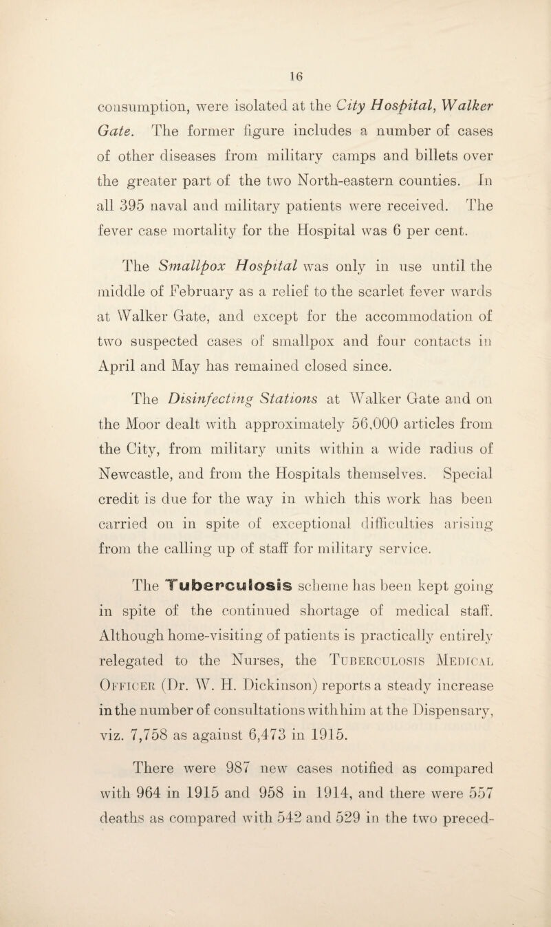 consumption, were isolated at the City Hospital, Walker Gate. The former figure includes a number of cases of other diseases from military camps and billets over the greater part of the two North-eastern counties. In all 395 naval and military patients were received. The fever case mortality for the Hospital was 6 per cent. The Smallpox Hospital was only in use until the middle of Februarv as a relief to the scarlet fever wards tj at Walker Gate, and except for the accommodation of two suspected cases of smallpox and four contacts in April and May has remained closed since. The Disinfecting Stations at Walker Gate and on the Moor dealt with approximately 56,000 articles from the City, from military units within a wide radius of Newcastle, and from the Hospitals themselves. Special credit is due for the way in which this work has been carried on in spite of exceptional difficulties arising from the calling up of staff for military service. The Tubepculosis scheme has been kept going- in spite of the continued shortage of medical staff. Although home-visiting of patients is practically entirely relegated to the Nurses, the Tuberculosis Medical Officer (Dr. W. H. Dickinson) reports a steady increase in the number of consultations with him at the Dispensary, viz. 7,758 as against 6,473 in 1915. There were 987 new cases notified as compared with 964 in 1915 and 958 in 1914, and there were 557 deaths as compared with 542 and 529 in the two preced-