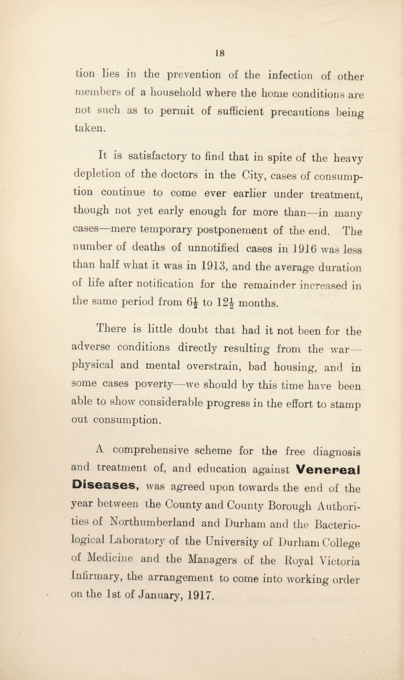 tion lies in the prevention of the infection of other members of a household where the home conditions are not such as to permit of sufficient precautions being* taken. It is satisfactory to find that in spite of the heavy depletion of the doctors in the City, cases of consump¬ tion continue to come ever earlier under treatment, though not yet early enough for more than—in many cases—mere temporary postponement of the end. The number of deaths of unnotified cases in 1916 was less than half what it was in 1913, and the average duration of life after notification for the remainder increased in the same period from 6^ to 12£ months. There is little doubt that had it not been for the adverse conditions directly resulting from the war- physical and mental overstrain, bad housing, and in some cases poverty we should by this time have been able to show considerable progress in the effort to stamp out consumption. A comprehensive scheme for the free diagnosis and treatment of, and education against Venerea,! Diseases, was agreed upon towards the end of the year between the County and County Borough Authori¬ ties of Northumberland and Durham and the Bacterio¬ logical Laboratory of the University of Durham College of Medicine and the Managers of the Royal Victoria Infirmary, the arrangement to come into working order on the 1st of January, 1917.