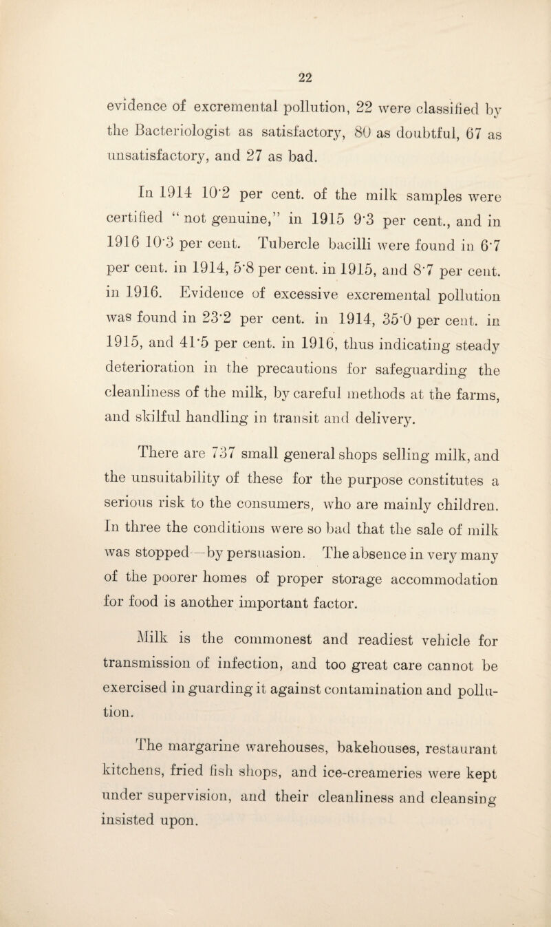 evidence of excremental pollution, 22 were classified hv the Bacteriologist as satisfactory, 80 as doubtful, 67 as unsatisfactory, and 27 as bad. In 1914 10'2 per cent, of the milk samples were certified “ not genuine,” in 1915 9’3 per cent., and in 1916 10*3 per cent. Tubercle bacilli were found in 6‘7 per cent, in 1914, 5’8 per cent, in 1915, and 87 per cent, in 1916. Evidence of excessive excremental pollution was found in 23*2 per cent, in 1914, 35'0 per cent, in 1915, and 41’5 per cent, in 1916, thus indicating steady deterioration in the precautions for safeguarding the cleanliness of the milk, by careful methods at the farms, and skilful handling in transit and delivery. There are 137 small general shops selling milk, and the unsuitability of these for the purpose constitutes a serious risk to the consumers, who are mainly children. In three the conditions were so bad that the sale of milk was stopped—by persuasion . The absence in very many of the poorer homes of proper storage accommodation for food is another important factor. Milk is the commonest and readiest vehicle for transmission of infection, and too great care cannot be exercised in guarding it against contamination and pollu¬ tion. The margarine warehouses, bakehouses, restaurant kitchens, fried fish shops, and ice-creameries were kept under supervision, and their cleanliness and cleansing insisted upon.