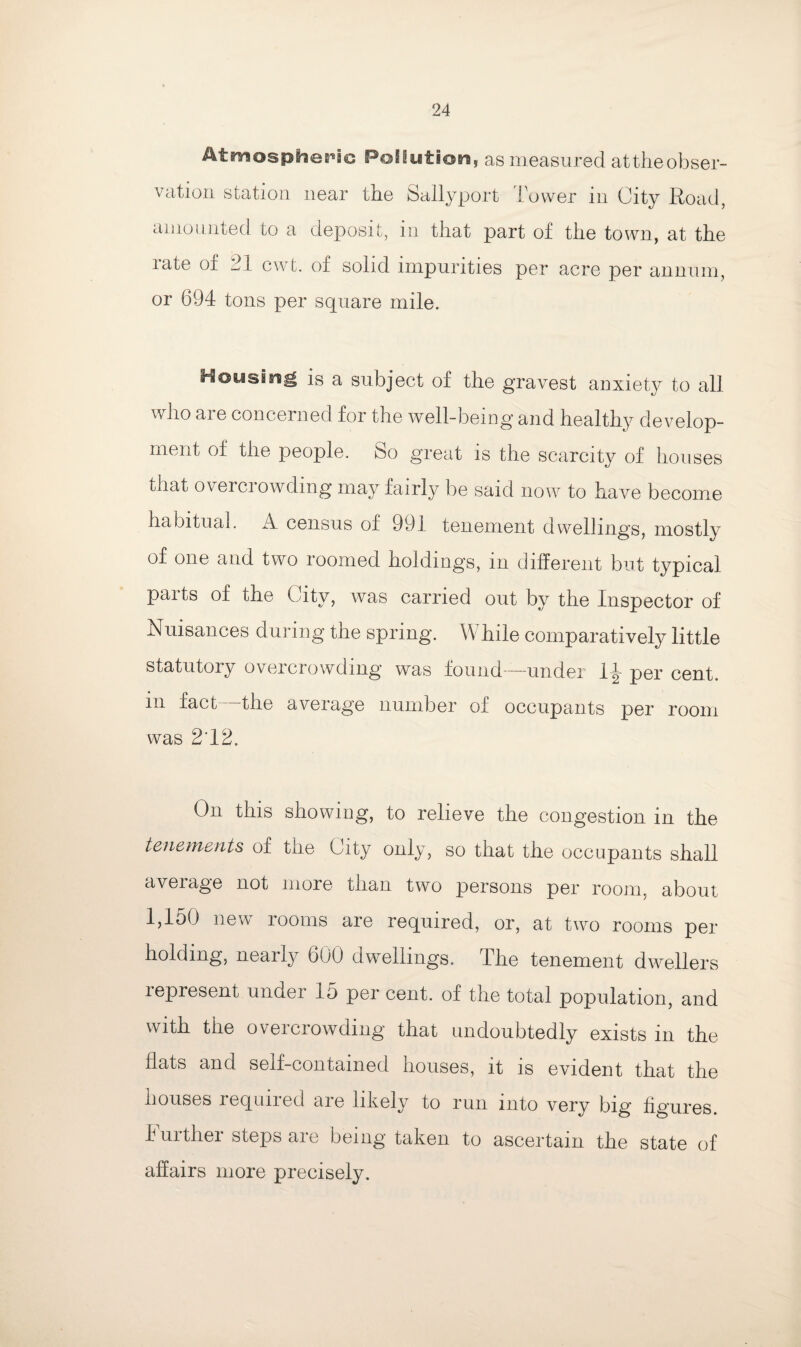 Atmospheric Pollution, as measured at the obser¬ vation station near the Sallyport Tower in City Road, amounted to a deposit, in that part of the town, at the rate of 21 cwt. of solid impurities per acre per annum, or 694 tons per square mile. Hoy sing is a subject of the gravest anxiety to all who are concerned for the well-being and healthy develop¬ ment of the people. So great is the scarcity of houses that overcrowding may fairly be said now to have become habitual. A. census of 991 tenement dwellings, mostly of one and two roomed holdings, in different but typical parts of the City, was carried out by the Inspector of Nuisances during the spring. While comparatively little statutory overcrowding was found-—under 1^- per cent, in fact—the average number of occupants per room was 212. On this showing, to relieve the congestion in the tenements of the City only, so that the occupants shall average not more than two persons per room, about 1,150 new rooms are required, or, at two rooms per holding, nearly 600 dwellings. The tenement dwellers represent under 15 per cent, of the total population, and with the overcrowding that undoubtedly exists in the flats and self-contained houses, it is evident that the houses required are likely to run into very big figures. Juithei steps are being taken to ascertain the state of affairs more precisely.