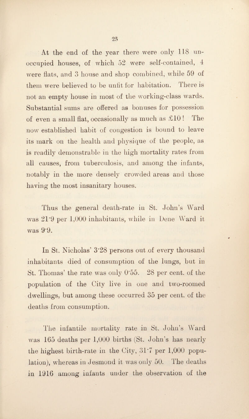 At the end of the year there were only 118 un¬ occupied houses, of which 52 were self-contained, 4 were flats, and 3 house and shop combined, while 59 of them were believed to be unfit for habitation. There is not an empty house in most of the working-class wards. Substantial sums are offered as bonuses for possession of even a small flat, occasionally as much as £10! The now established habit of congestion is bound to leave its mark on the health and physique of the people, as is readily demonstrable in the high mortality rates from all causes, from tuberculosis, and among the infants, notably in the more densely crowded areas and those having the most insanitary houses. Thus the general death-rate in St. John’s Ward was 21’9 per 1,000 inhabitants, while in Dene Ward it was 9*9. In St. Nicholas’ 3*28 persons out of every thousand inhabitants died of consumption of the lungs, but in St. Thomas’ the rate was only 0*55. 28 per cent, of the population of the City live in one and two-roomed dwellings, but among these occurred 35 per cent, of the deaths from consumption. The infantile mortality rate in St. John’s Ward was 165 deaths per 1,000 births (St. John’s has nearly the highest birth-rate in the City, 31*7 per 1,000 popu¬ lation), whereas in Jesmond it was only 50. The deaths in 1916 among infants under the observation of the