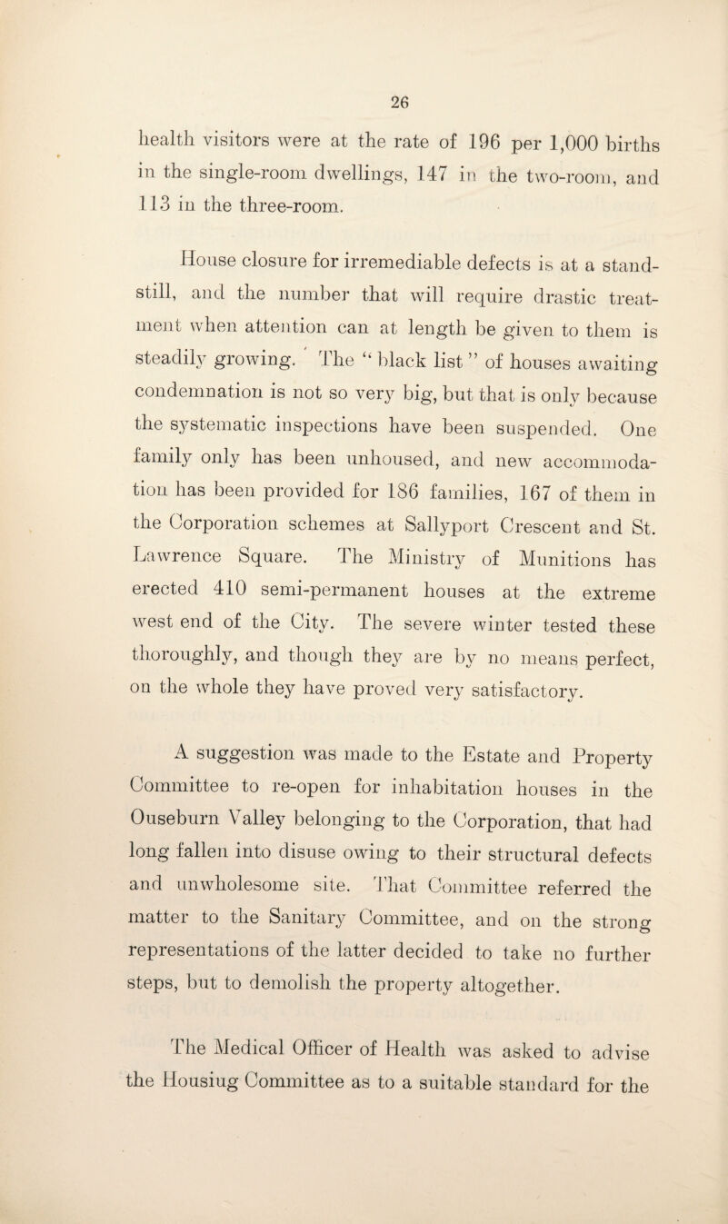 health visitors were at the rate of 196 per 1,000 births in the single-room dwellings, 147 in the two-room, and 113 in the three-room. House closure for irremediable defects is at a stand¬ still, and the number that will require drastic treat¬ ment when attention can at length be given to them is steadily growing. ' The “ black list ” of houses awaiting condemnation is not so very big, but that is only because the systematic inspections have been suspended. One family only has been unhoused, and new accommoda¬ tion has been provided for 186 families, 167 of them in the Corporation schemes at Sallyport Crescent and St. Lawrence Square. The Ministry of Munitions has erected 410 semi-permanent houses at the extreme west end of the City. The severe winter tested these thoroughly, and though they are by no means perfect, on the whole they have proved very satisfactory. A suggestion was made to the Estate and Property Committee to re-open for inhabitation houses in the Ouseburn Valley belonging to the Corporation, that had long fallen into disuse owing to their structural defects and unwholesome site. That Committee referred the matter to the Sanitary Committee, and on the strong representations of the latter decided to take no further steps, but to demolish the property altogether. 1 he Medical Officer of Health was asked to advise the Housiug Committee as to a suitable standard for the
