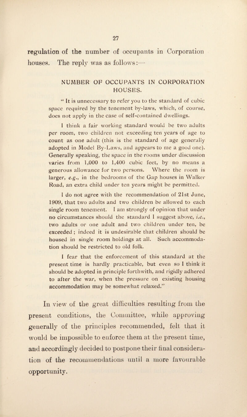 regulation of the number of occupants in Corporation houses. The reply was as follows:-— NUMBER OP OCCUPANTS IN CORPORATION HOUSES. “ It is unnecessary to refer you to the standard of cubic space required by the tenement by-laws, which, of course, does not apply in the case of self-contained dwellings. I think a fair working standard would be two adults per room, two children not exceeding ten years of age to count as one adult (this is the standard of age generally adopted in Model By-Laws, and appears to me a good one). Generally speaking, the space in the rooms under discussion varies from 1,000 to 1,400 cubic feet, by no means a generous allowance for two persons. Where the room is larger, e.g., in the bedrooms of the Gap houses in Walker Road, an extra child under ten years might be permitted. I do not agree with the recommendation of 21st June, 1909, that two adults and two children be allowed to each single room tenement. 1 am strongly of opinion that under no circumstances should the standard I suggest above, i.e., two adults or one adult and two children under ten, be exceeded ; indeed it is undesirable that children should be housed in single room holdings at all. Such accommoda¬ tion should be restricted to old folk. I fear that the enforcement of this standard at the present time is hardly practicable, but even so I think it should be adopted in principle forthwith, and rigidly adhered to after the war, when the pressure on existing housing accommodation may be somewhat relaxed.” In view of the great difficulties resulting from the present conditions, the Committee, while approving generally of the principles recommended, felt that it would be impossible to enforce them at the present time, and accordingly decided to postpone their final considera¬ tion of the recommendations until a more favourable opportunity.